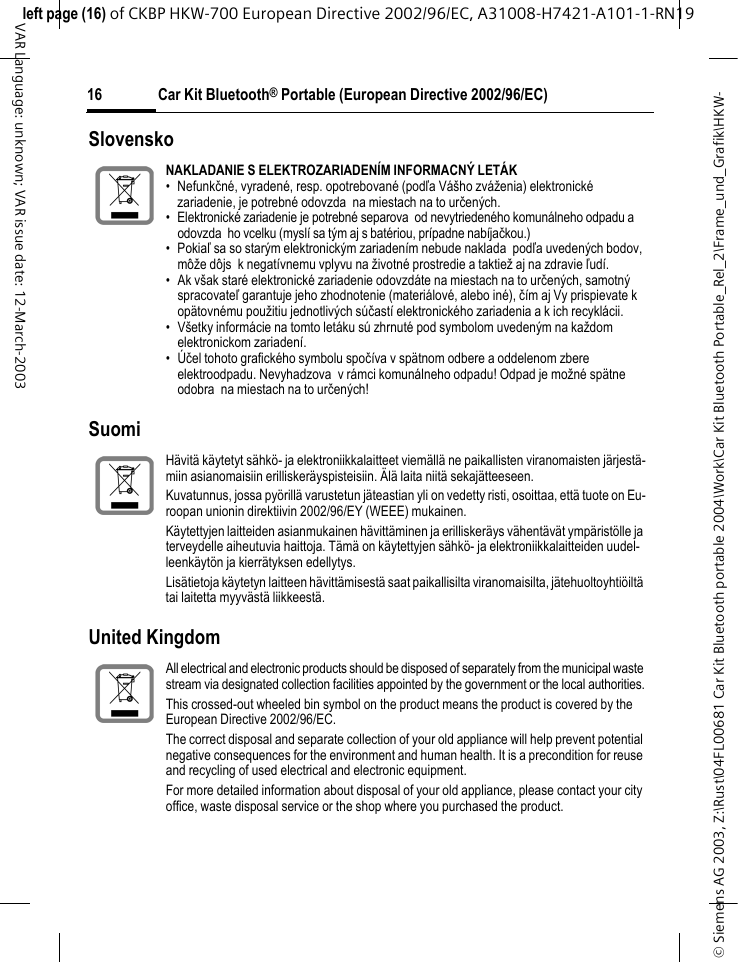 &copy; Siemens AG 2003, Z:\Rust\04FL00681 Car Kit Bluetooth portable 2004\Work\Car Kit Bluetooth Portable_Rel_2\Frame_und_Grafik\HKW-left page (16) of CKBP HKW-700 European Directive 2002/96/EC, A31008-H7421-A101-1-RN19 Car Kit Bluetooth&reg; Portable (European Directive 2002/96/EC)16VAR Language: unknown; VAR issue date: 12-March-2003Slovensko SuomiUnited KingdomNAKLADANIE S ELEKTROZARIADEN&Iacute;M INFORMACN&Yacute; LET&Aacute;K&bull; Nefunkčn&eacute;, vyraden&eacute;, resp. opotrebovan&eacute; (podľa V&aacute;&scaron;ho zv&aacute;ženia) elektronick&eacute; zariadenie, je potrebn&eacute; odovzda na miestach na to určen&yacute;ch.&bull; Elektronick&eacute; zariadenie je potrebn&eacute; separova od nevytrieden&eacute;ho komun&aacute;lneho odpadu a odovzda ho vcelku (mysl&iacute; sa t&yacute;m aj s bat&eacute;riou, pr&iacute;padne nab&iacute;jačkou.)&bull;Pokiaľ sa so star&yacute;m elektronick&yacute;m zariaden&iacute;m nebude naklada podľa uveden&yacute;ch bodov, m&ocirc;že d&ocirc;js k negat&iacute;vnemu vplyvu na životn&eacute; prostredie a taktiež aj na zdravie ľud&iacute;.&bull; Ak v&scaron;ak star&eacute; elektronick&eacute; zariadenie odovzd&aacute;te na miestach na to určen&yacute;ch, samotn&yacute; spracovateľ garantuje jeho zhodnotenie (materi&aacute;lov&eacute;, alebo in&eacute;), č&iacute;m aj Vy prispievate k op&auml;tovn&eacute;mu použitiu jednotliv&yacute;ch s&uacute;čast&iacute; elektronick&eacute;ho zariadenia a k ich recykl&aacute;cii.&bull; V&scaron;etky inform&aacute;cie na tomto let&aacute;ku s&uacute; zhrnut&eacute; pod symbolom uveden&yacute;m na každom elektronickom zariaden&iacute;.&bull;&Uacute;čel tohoto grafick&eacute;ho symbolu spoč&iacute;va v sp&auml;tnom odbere a oddelenom zbere elektroodpadu. Nevyhadzova v r&aacute;mci komun&aacute;lneho odpadu! Odpad je možn&eacute; sp&auml;tne odobra na miestach na to určen&yacute;ch!H&auml;vit&auml; k&auml;ytetyt s&auml;hk&ouml;- ja elektroniikkalaitteet viem&auml;ll&auml; ne paikallisten viranomaisten j&auml;rjest&auml;-miin asianomaisiin erillisker&auml;yspisteisiin. &Auml;l&auml; laita niit&auml; sekaj&auml;tteeseen.Kuvatunnus, jossa py&ouml;rill&auml; varustetun j&auml;teastian yli on vedetty risti, osoittaa, ett&auml; tuote on Eu-roopan unionin direktiivin 2002/96/EY (WEEE) mukainen.K&auml;ytettyjen laitteiden asianmukainen h&auml;vitt&auml;minen ja erillisker&auml;ys v&auml;hent&auml;v&auml;t ymp&auml;rist&ouml;lle ja terveydelle aiheutuvia haittoja. T&auml;m&auml; on k&auml;ytettyjen s&auml;hk&ouml;- ja elektroniikkalaitteiden uudel-leenk&auml;yt&ouml;n ja kierr&auml;tyksen edellytys.Lis&auml;tietoja k&auml;ytetyn laitteen h&auml;vitt&auml;misest&auml; saat paikallisilta viranomaisilta, j&auml;tehuoltoyhti&ouml;ilt&auml; tai laitetta myyv&auml;st&auml; liikkeest&auml;.All electrical and electronic products should be disposed of separately from the municipal waste stream via designated collection facilities appointed by the government or the local authorities.This crossed-out wheeled bin symbol on the product means the product is covered by the European Directive 2002/96/EC.The correct disposal and separate collection of your old appliance will help prevent potential negative consequences for the environment and human health. It is a precondition for reuse and recycling of used electrical and electronic equipment.For more detailed information about disposal of your old appliance, please contact your city office, waste disposal service or the shop where you purchased the product.