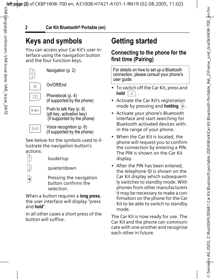 &copy; Siemens AG 2003, Z:\Rust\04FL00681 Car Kit Bluetooth portable 2004\Work\Car Kit Bluetooth Portable_Rel_2\Frame_und_Grafik\HKW-700_en.fmleft page (2) of CKBP HKW-700 en, A31008-H7421-A101-1-RN19 (02.08.2005, 11:02)Car Kit Bluetooth&reg; Portable (en)2VAR Language: unknown; VAR issue date: VAR_Issue_DATEKeys and symbols You can access your Car Kit's user in-terface using the navigation button and the four function keys.See below for the symbols used to il-lustrate the navigation button's actions:glouder/uphquieter/downfPressing the navigation button confirms the selection.When a button requires a long press, the user interface will display "press and hold". In all other cases a short press of the button will suffice. Getting startedConnecting to the phone for the first time (Pairing)&bull; To switch off the Car Kit, press and hold b. &bull; Activate the Car Kit's registration mode by pressing and holding f. &bull; Activate your phone's Bluetooth interface and start searching for Bluetooth activated devices with-in the range of your phone.&bull; When the Car Kit is located, the phone will request you to confirm the connection by entering a PIN. The PIN is shown on the Car Kit display.&bull; After the PIN has been entered, the telephone ID is shown on the Car Kit display which subsequent-ly switches to standby mode. With phones from other manufacturers it may be necessary to make a con-firmation on the phone for the Car Kit to be able to switch to standby mode.The Car Kit is now ready for use. The Car Kit and the phone can communi-cate with one another and recognise each other in future. S Navigation (p. 2)b On/Off/Endd Phonebook (p. 4)(if supported by the phone)c Push to talk Key (p. 6)(ptt key, activation key)  (if supported by the phone)a Voice recognition (p. 6)(if supported by the phone)For details on how to set up a Bluetooth connection, please consult your phone's user guide.
