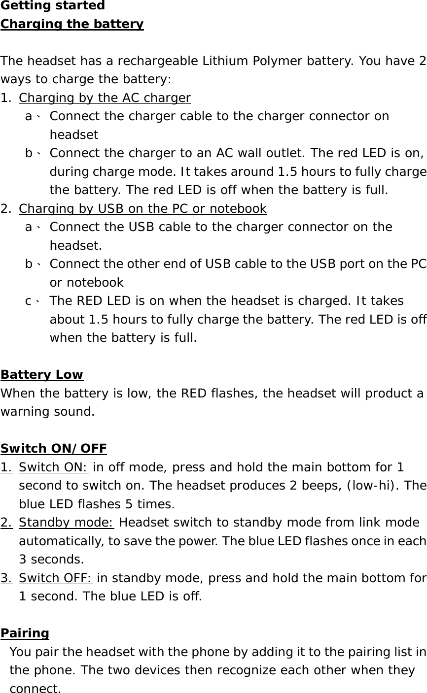 Getting started Charging the battery  The headset has a rechargeable Lithium Polymer battery. You have 2 ways to charge the battery: 1. Charging by the AC charger a、 Connect the charger cable to the charger connector on headset b、 Connect the charger to an AC wall outlet. The red LED is on, during charge mode. It takes around 1.5 hours to fully charge the battery. The red LED is off when the battery is full.  2. Charging by USB on the PC or notebook a、 Connect the USB cable to the charger connector on the headset.  b、 Connect the other end of USB cable to the USB port on the PC or notebook c、 The RED LED is on when the headset is charged. It takes about 1.5 hours to fully charge the battery. The red LED is off when the battery is full.  Battery Low When the battery is low, the RED flashes, the headset will product a warning sound.  Switch ON/OFF 1. Switch ON: in off mode, press and hold the main bottom for 1 second to switch on. The headset produces 2 beeps, (low-hi). The blue LED flashes 5 times.  2. Standby mode: Headset switch to standby mode from link mode automatically, to save the power. The blue LED flashes once in each 3 seconds. 3. Switch OFF: in standby mode, press and hold the main bottom for 1 second. The blue LED is off.  Pairing You pair the headset with the phone by adding it to the pairing list in the phone. The two devices then recognize each other when they connect. 