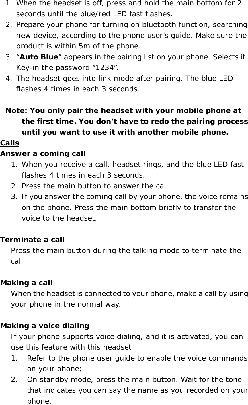 1. When the headset is off, press and hold the main bottom for 2 seconds until the blue/red LED fast flashes.  2. Prepare your phone for turning on bluetooth function, searching new device, according to the phone user&rsquo;s guide. Make sure the product is within 5m of the phone.  3. &ldquo;Auto Blue&rdquo; appears in the pairing list on your phone. Selects it. Key-in the password &ldquo;1234&rdquo;. 4. The headset goes into link mode after pairing. The blue LED flashes 4 times in each 3 seconds.  Note: You only pair the headset with your mobile phone at the first time. You don&rsquo;t have to redo the pairing process until you want to use it with another mobile phone. Calls Answer a coming call 1. When you receive a call, headset rings, and the blue LED fast flashes 4 times in each 3 seconds.  2. Press the main button to answer the call.  3. If you answer the coming call by your phone, the voice remains on the phone. Press the main bottom briefly to transfer the voice to the headset.  Terminate a call Press the main button during the talking mode to terminate the call.   Making a call When the headset is connected to your phone, make a call by using your phone in the normal way.   Making a voice dialing If your phone supports voice dialing, and it is activated, you can use this feature with this headset 1.  Refer to the phone user guide to enable the voice commands on your phone;  2.  On standby mode, press the main button. Wait for the tone that indicates you can say the name as you recorded on your phone. 