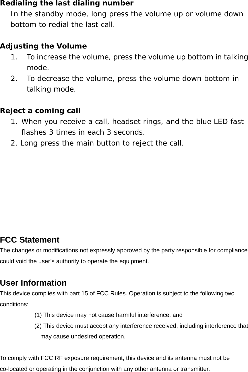 Redialing the last dialing number In the standby mode, long press the volume up or volume down bottom to redial the last call.  Adjusting the Volume 1.  To increase the volume, press the volume up bottom in talking mode. 2.  To decrease the volume, press the volume down bottom in talking mode.  Reject a coming call  1. When you receive a call, headset rings, and the blue LED fast flashes 3 times in each 3 seconds.  2. Long press the main button to reject the call.          FCC Statement The changes or modifications not expressly approved by the party responsible for compliance   could void the user&rsquo;s authority to operate the equipment.  User Information This device complies with part 15 of FCC Rules. Operation is subject to the following two conditions:      (1) This device may not cause harmful interference, and   (2) This device must accept any interference received, including interference that may cause undesired operation.  To comply with FCC RF exposure requirement, this device and its antenna must not be co-located or operating in the conjunction with any other antenna or transmitter. 