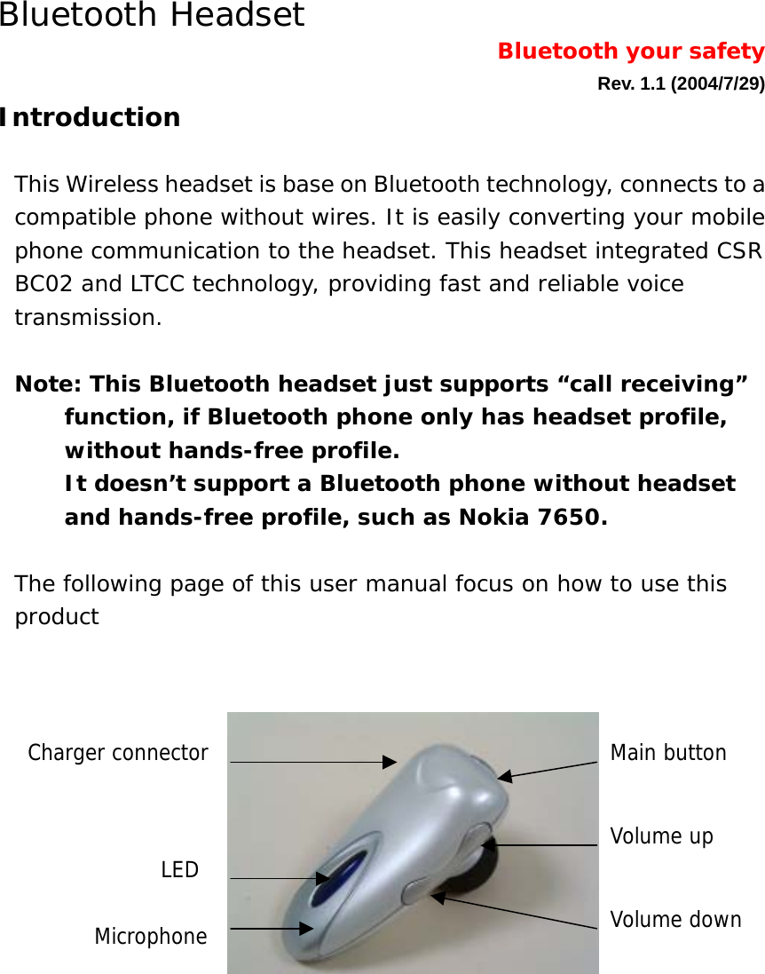 Bluetooth Headset                   Bluetooth your safety   Rev. 1.1 (2004/7/29) Introduction  This Wireless headset is base on Bluetooth technology, connects to a compatible phone without wires. It is easily converting your mobile phone communication to the headset. This headset integrated CSR BC02 and LTCC technology, providing fast and reliable voice transmission.   Note: This Bluetooth headset just supports &ldquo;call receiving&rdquo; function, if Bluetooth phone only has headset profile, without hands-free profile.  It doesn&rsquo;t support a Bluetooth phone without headset and hands-free profile, such as Nokia 7650.  The following page of this user manual focus on how to use this product                    Volume up Volume down Main button LED Microphone Charger connector 