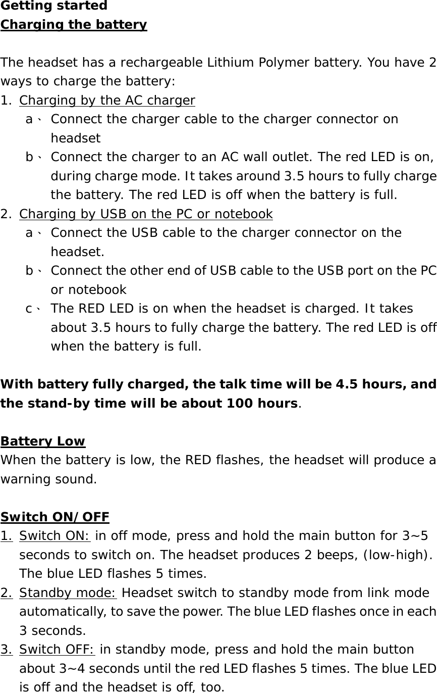 Getting started Charging the battery  The headset has a rechargeable Lithium Polymer battery. You have 2 ways to charge the battery: 1. Charging by the AC charger a、 Connect the charger cable to the charger connector on headset b、 Connect the charger to an AC wall outlet. The red LED is on, during charge mode. It takes around 3.5 hours to fully charge the battery. The red LED is off when the battery is full.  2. Charging by USB on the PC or notebook a、 Connect the USB cable to the charger connector on the headset.  b、 Connect the other end of USB cable to the USB port on the PC or notebook c、 The RED LED is on when the headset is charged. It takes about 3.5 hours to fully charge the battery. The red LED is off when the battery is full.  With battery fully charged, the talk time will be 4.5 hours, and the stand-by time will be about 100 hours.  Battery Low When the battery is low, the RED flashes, the headset will produce a warning sound.  Switch ON/OFF 1. Switch ON: in off mode, press and hold the main button for 3~5 seconds to switch on. The headset produces 2 beeps, (low-high). The blue LED flashes 5 times.  2. Standby mode: Headset switch to standby mode from link mode automatically, to save the power. The blue LED flashes once in each 3 seconds. 3. Switch OFF: in standby mode, press and hold the main button about 3~4 seconds until the red LED flashes 5 times. The blue LED is off and the headset is off, too.  