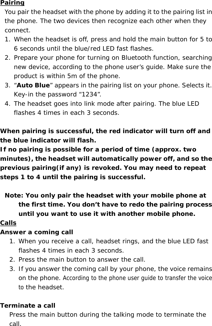 Pairing You pair the headset with the phone by adding it to the pairing list in the phone. The two devices then recognize each other when they connect. 1. When the headset is off, press and hold the main button for 5 to 6 seconds until the blue/red LED fast flashes.  2. Prepare your phone for turning on Bluetooth function, searching new device, according to the phone user&rsquo;s guide. Make sure the product is within 5m of the phone.  3. &ldquo;Auto Blue&rdquo; appears in the pairing list on your phone. Selects it. Key-in the password &ldquo;1234&rdquo;. 4. The headset goes into link mode after pairing. The blue LED flashes 4 times in each 3 seconds.  When pairing is successful, the red indicator will turn off and the blue indicator will flash. If no pairing is possible for a period of time (approx. two minutes), the headset will automatically power off, and so the previous pairing(if any) is revoked. You may need to repeat steps 1 to 4 until the pairing is successful.  Note: You only pair the headset with your mobile phone at the first time. You don&rsquo;t have to redo the pairing process until you want to use it with another mobile phone. Calls Answer a coming call 1. When you receive a call, headset rings, and the blue LED fast flashes 4 times in each 3 seconds.  2. Press the main button to answer the call.  3. If you answer the coming call by your phone, the voice remains on the phone. According to the phone user guide to transfer the voice to the headset.  Terminate a call Press the main button during the talking mode to terminate the call.   