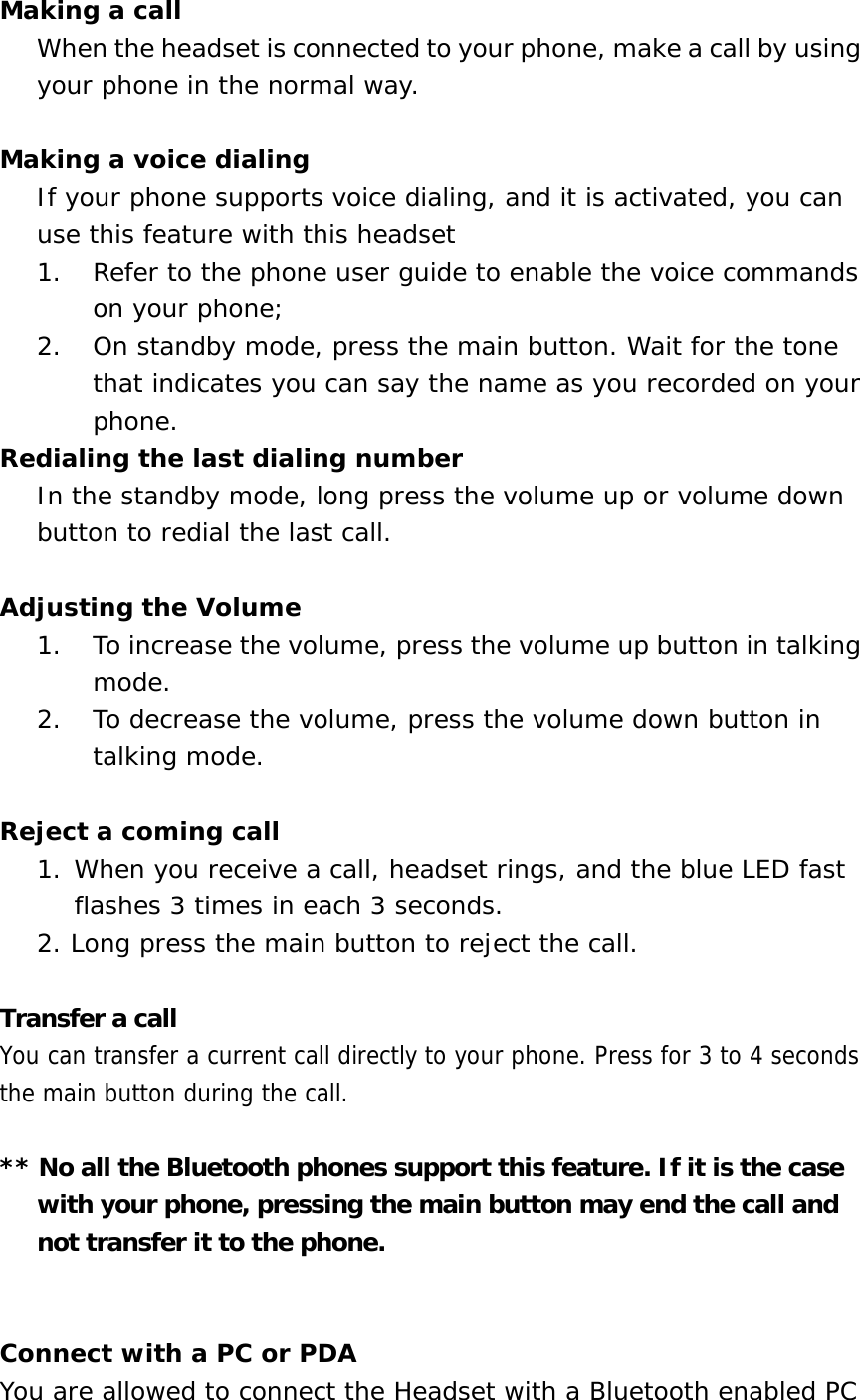 Making a call When the headset is connected to your phone, make a call by using your phone in the normal way.   Making a voice dialing If your phone supports voice dialing, and it is activated, you can use this feature with this headset 1.  Refer to the phone user guide to enable the voice commands on your phone;  2.  On standby mode, press the main button. Wait for the tone that indicates you can say the name as you recorded on your phone. Redialing the last dialing number In the standby mode, long press the volume up or volume down button to redial the last call.  Adjusting the Volume 1.  To increase the volume, press the volume up button in talking mode. 2.  To decrease the volume, press the volume down button in talking mode.  Reject a coming call  1. When you receive a call, headset rings, and the blue LED fast flashes 3 times in each 3 seconds.  2. Long press the main button to reject the call.   Transfer a call You can transfer a current call directly to your phone. Press for 3 to 4 seconds the main button during the call.  ** No all the Bluetooth phones support this feature. If it is the case with your phone, pressing the main button may end the call and not transfer it to the phone.   Connect with a PC or PDA You are allowed to connect the Headset with a Bluetooth enabled PC 
