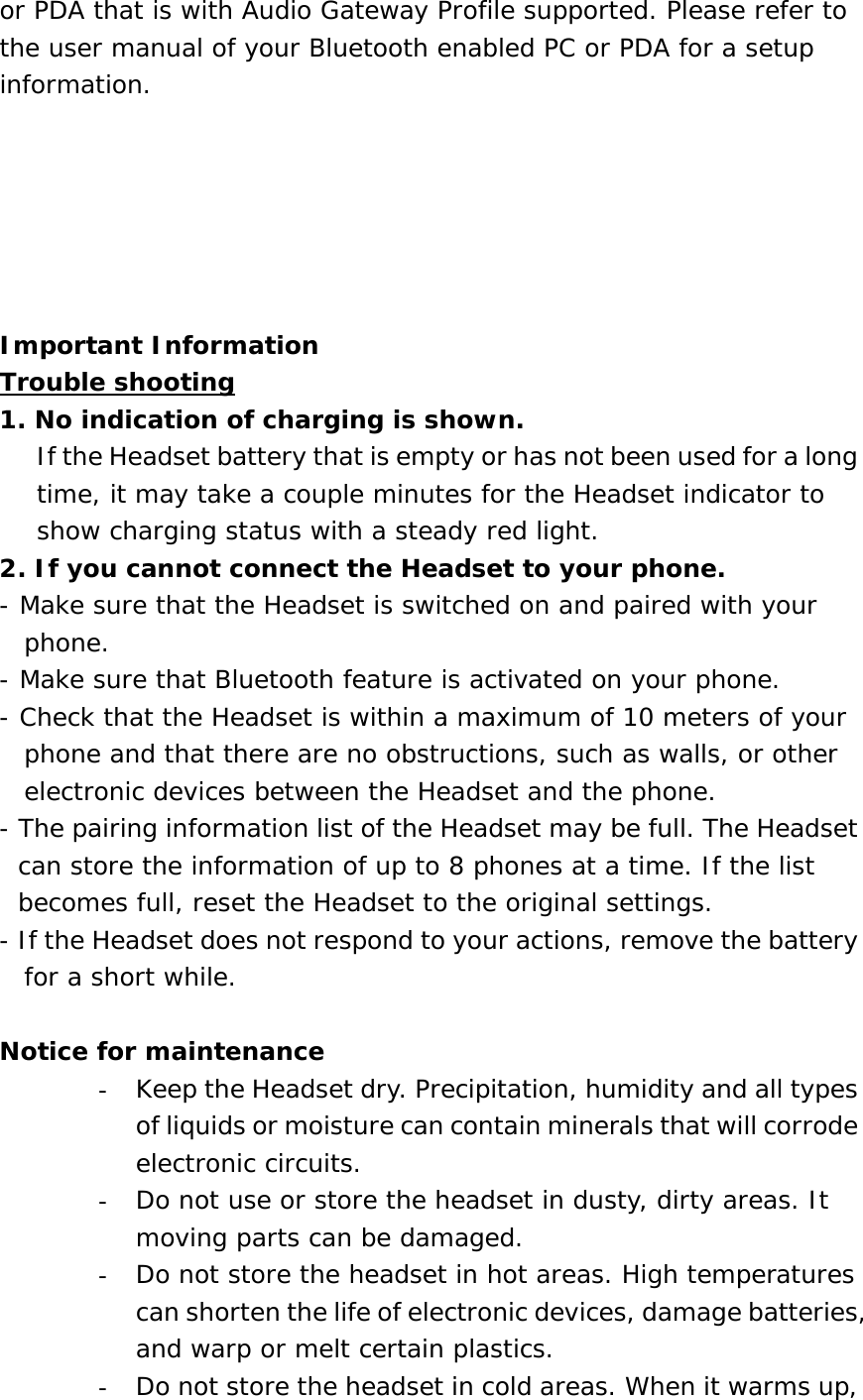 or PDA that is with Audio Gateway Profile supported. Please refer to the user manual of your Bluetooth enabled PC or PDA for a setup information.       Important Information Trouble shooting 1. No indication of charging is shown.       If the Headset battery that is empty or has not been used for a long time, it may take a couple minutes for the Headset indicator to show charging status with a steady red light. 2. If you cannot connect the Headset to your phone. - Make sure that the Headset is switched on and paired with your phone. - Make sure that Bluetooth feature is activated on your phone. - Check that the Headset is within a maximum of 10 meters of your phone and that there are no obstructions, such as walls, or other electronic devices between the Headset and the phone. - The pairing information list of the Headset may be full. The Headset can store the information of up to 8 phones at a time. If the list becomes full, reset the Headset to the original settings. - If the Headset does not respond to your actions, remove the battery for a short while.  Notice for maintenance -  Keep the Headset dry. Precipitation, humidity and all types of liquids or moisture can contain minerals that will corrode electronic circuits. -  Do not use or store the headset in dusty, dirty areas. It moving parts can be damaged. -  Do not store the headset in hot areas. High temperatures can shorten the life of electronic devices, damage batteries, and warp or melt certain plastics. -  Do not store the headset in cold areas. When it warms up, 