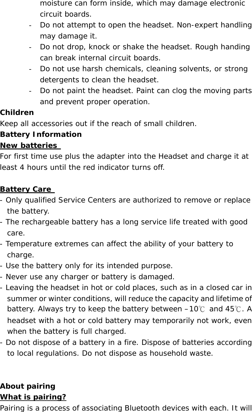 moisture can form inside, which may damage electronic circuit boards. -  Do not attempt to open the headset. Non-expert handling may damage it. -  Do not drop, knock or shake the headset. Rough handing can break internal circuit boards. -  Do not use harsh chemicals, cleaning solvents, or strong detergents to clean the headset. -  Do not paint the headset. Paint can clog the moving parts and prevent proper operation. Children  Keep all accessories out if the reach of small children. Battery Information  New batteries  For first time use plus the adapter into the Headset and charge it at least 4 hours until the red indicator turns off.   Battery Care  - Only qualified Service Centers are authorized to remove or replace the battery. - The rechargeable battery has a long service life treated with good care. - Temperature extremes can affect the ability of your battery to charge. - Use the battery only for its intended purpose. - Never use any charger or battery is damaged. - Leaving the headset in hot or cold places, such as in a closed car in summer or winter conditions, will reduce the capacity and lifetime of battery. Always try to keep the battery between &ndash;10℃ and 45℃. A headset with a hot or cold battery may temporarily not work, even when the battery is full charged. - Do not dispose of a battery in a fire. Dispose of batteries according to local regulations. Do not dispose as household waste.   About pairing  What is pairing? Pairing is a process of associating Bluetooth devices with each. It will 