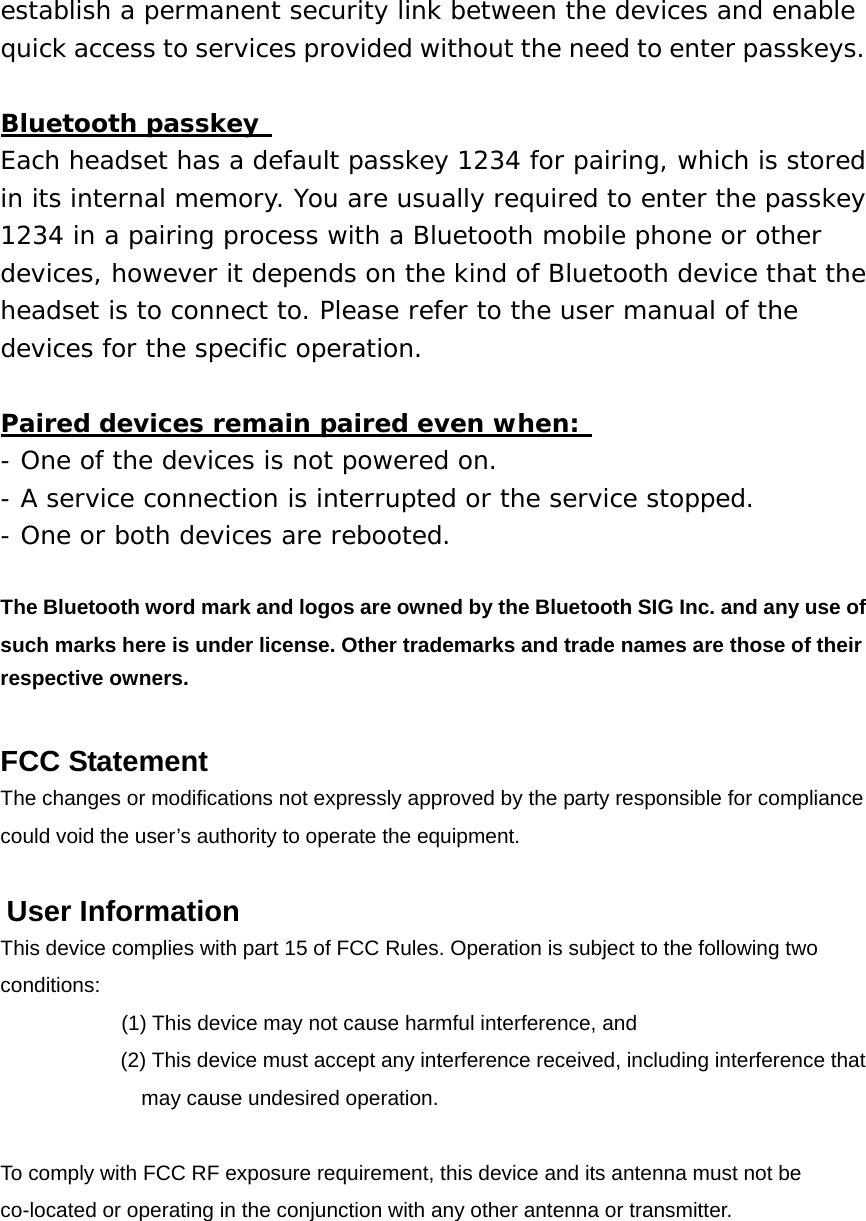 establish a permanent security link between the devices and enable quick access to services provided without the need to enter passkeys.  Bluetooth passkey  Each headset has a default passkey 1234 for pairing, which is stored in its internal memory. You are usually required to enter the passkey 1234 in a pairing process with a Bluetooth mobile phone or other devices, however it depends on the kind of Bluetooth device that the headset is to connect to. Please refer to the user manual of the devices for the specific operation.  Paired devices remain paired even when:  - One of the devices is not powered on. - A service connection is interrupted or the service stopped. - One or both devices are rebooted.  The Bluetooth word mark and logos are owned by the Bluetooth SIG Inc. and any use of such marks here is under license. Other trademarks and trade names are those of their respective owners. FCC Statement The changes or modifications not expressly approved by the party responsible for compliance   could void the user&rsquo;s authority to operate the equipment.   User Information This device complies with part 15 of FCC Rules. Operation is subject to the following two conditions:      (1) This device may not cause harmful interference, and   (2) This device must accept any interference received, including interference that may cause undesired operation.   To comply with FCC RF exposure requirement, this device and its antenna must not be co-located or operating in the conjunction with any other antenna or transmitter.              