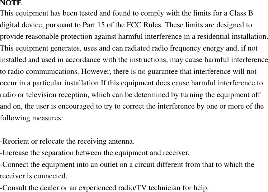 NOTE This equipment has been tested and found to comply with the limits for a Class B digital device, pursuant to Part 15 of the FCC Rules. These limits are designed to provide reasonable protection against harmful interference in a residential installation. This equipment generates, uses and can radiated radio frequency energy and, if not installed and used in accordance with the instructions, may cause harmful interference to radio communications. However, there is no guarantee that interference will not occur in a particular installation If this equipment does cause harmful interference to radio or television reception, which can be determined by turning the equipment off and on, the user is encouraged to try to correct the interference by one or more of the following measures:  -Reorient or relocate the receiving antenna. -Increase the separation between the equipment and receiver. -Connect the equipment into an outlet on a circuit different from that to which the receiver is connected. -Consult the dealer or an experienced radio/TV technician for help.  