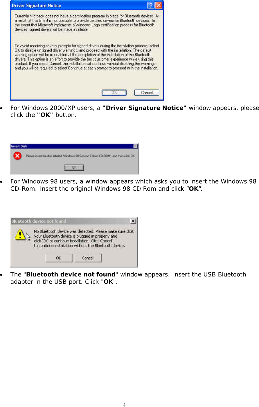 4  &bull;  For Windows 2000/XP users, a "Driver Signature Notice" window appears, please click the "OK" button.      &bull;  For Windows 98 users, a window appears which asks you to insert the Windows 98 CD-Rom. Insert the original Windows 98 CD Rom and click &ldquo;OK&rdquo;.    &bull;  The "Bluetooth device not found" window appears. Insert the USB Bluetooth adapter in the USB port. Click "OK". 