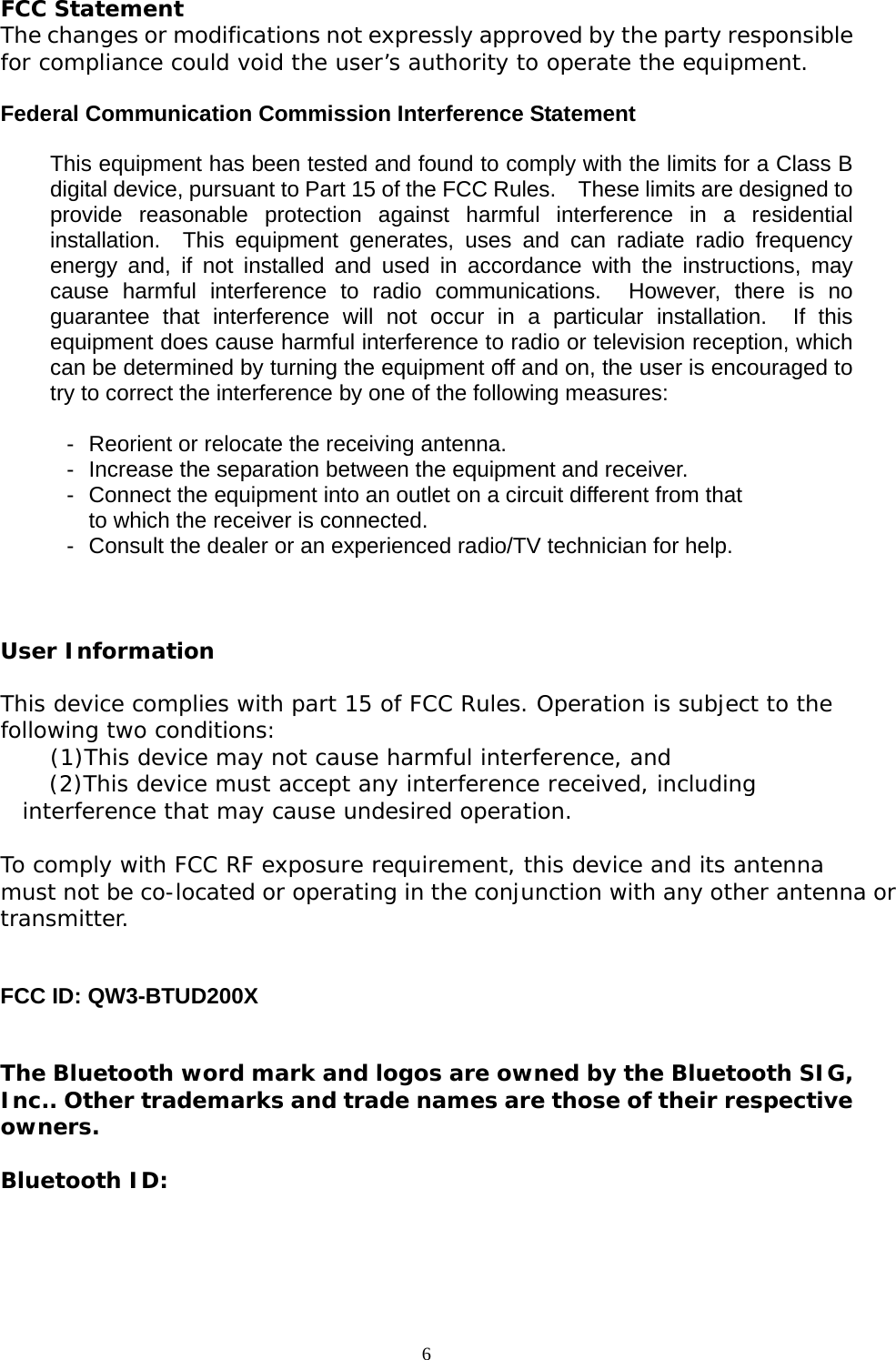 6   FCC Statement The changes or modifications not expressly approved by the party responsiblefor compliance could void the user&rsquo;s authority to operate the equipment.  Federal Communication Commission Interference Statement  This equipment has been tested and found to comply with the limits for a Class Bdigital device, pursuant to Part 15 of the FCC Rules.    These limits are designed toprovide reasonable protection against harmful interference in a residentialinstallation.  This equipment generates, uses and can radiate radio frequencyenergy and, if not installed and used in accordance with the instructions, maycause harmful interference to radio communications.  However, there is noguarantee that interference will not occur in a particular installation.  If thisequipment does cause harmful interference to radio or television reception, whichcan be determined by turning the equipment off and on, the user is encouraged totry to correct the interference by one of the following measures:  -  Reorient or relocate the receiving antenna. -  Increase the separation between the equipment and receiver. -  Connect the equipment into an outlet on a circuit different from that to which the receiver is connected. -  Consult the dealer or an experienced radio/TV technician for help.  User Information This device complies with part 15 of FCC Rules. Operation is subject to the following two conditions:     (1)This device may not cause harmful interference, and       (2)This device must accept any interference received, including interference that may cause undesired operation.   To comply with FCC RF exposure requirement, this device and its antenna must not be co-located or operating in the conjunction with any other antenna ortransmitter.   FCC ID: QW3-BTUD200X   The Bluetooth word mark and logos are owned by the Bluetooth SIG,Inc.. Other trademarks and trade names are those of their respectiveowners.  Bluetooth ID:  