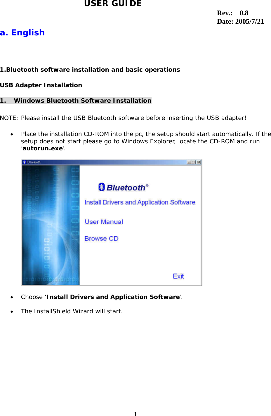1                                                                                  a. English 1.Bluetooth software installation and basic operations USB Adapter Installation 1. Windows Bluetooth Software Installation  NOTE: Please install the USB Bluetooth software before inserting the USB adapter!  &bull;  Place the installation CD-ROM into the pc, the setup should start automatically. If the setup does not start please go to Windows Explorer, locate the CD-ROM and run &lsquo;autorun.exe&rsquo;.    &bull;  Choose &lsquo;Install Drivers and Application Software&rsquo;.  &bull;  The InstallShield Wizard will start. USER GUIDE Rev.:  0.8 Date: 2005/7/21