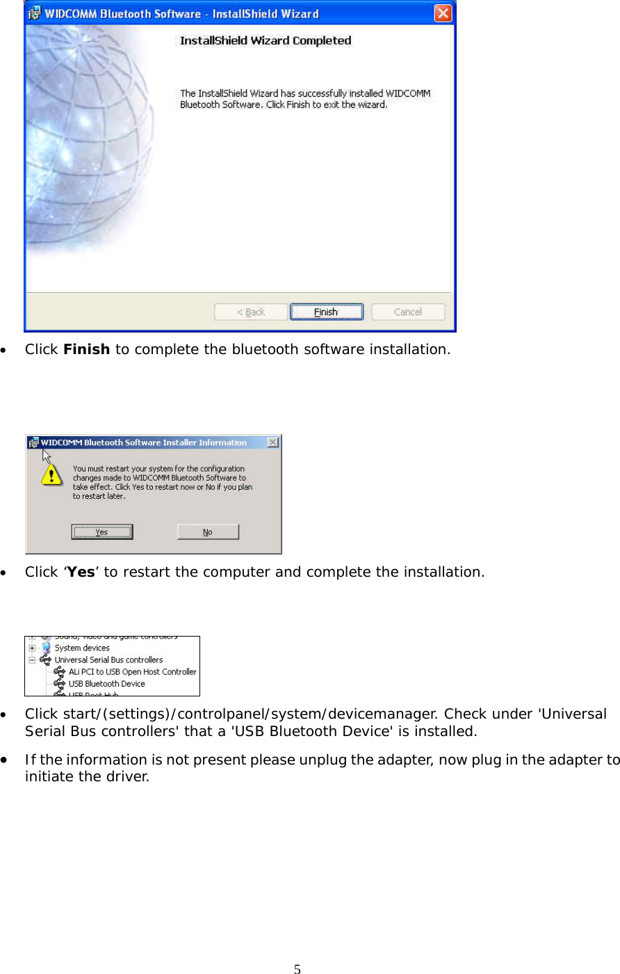 5  &bull;  Click Finish to complete the bluetooth software installation.     &bull;  Click &lsquo;Yes&rsquo; to restart the computer and complete the installation.    &bull;  Click start/(settings)/controlpanel/system/devicemanager. Check under 'Universal Serial Bus controllers' that a 'USB Bluetooth Device' is installed. &bull;  If the information is not present please unplug the adapter, now plug in the adapter to initiate the driver. 