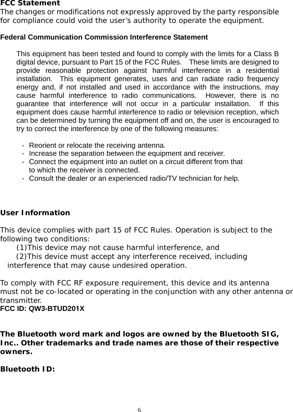 6   FCC Statement The changes or modifications not expressly approved by the party responsiblefor compliance could void the user&rsquo;s authority to operate the equipment.  Federal Communication Commission Interference Statement  This equipment has been tested and found to comply with the limits for a Class Bdigital device, pursuant to Part 15 of the FCC Rules.    These limits are designed toprovide reasonable protection against harmful interference in a residentialinstallation.  This equipment generates, uses and can radiate radio frequencyenergy and, if not installed and used in accordance with the instructions, maycause harmful interference to radio communications.  However, there is noguarantee that interference will not occur in a particular installation.  If thisequipment does cause harmful interference to radio or television reception, whichcan be determined by turning the equipment off and on, the user is encouraged totry to correct the interference by one of the following measures:  -  Reorient or relocate the receiving antenna. -  Increase the separation between the equipment and receiver. -  Connect the equipment into an outlet on a circuit different from that to which the receiver is connected. -  Consult the dealer or an experienced radio/TV technician for help.  User Information This device complies with part 15 of FCC Rules. Operation is subject to the following two conditions:     (1)This device may not cause harmful interference, and       (2)This device must accept any interference received, including interference that may cause undesired operation.   To comply with FCC RF exposure requirement, this device and its antenna must not be co-located or operating in the conjunction with any other antenna ortransmitter. FCC ID: QW3-BTUD201X   The Bluetooth word mark and logos are owned by the Bluetooth SIG,Inc.. Other trademarks and trade names are those of their respectiveowners.  Bluetooth ID:  