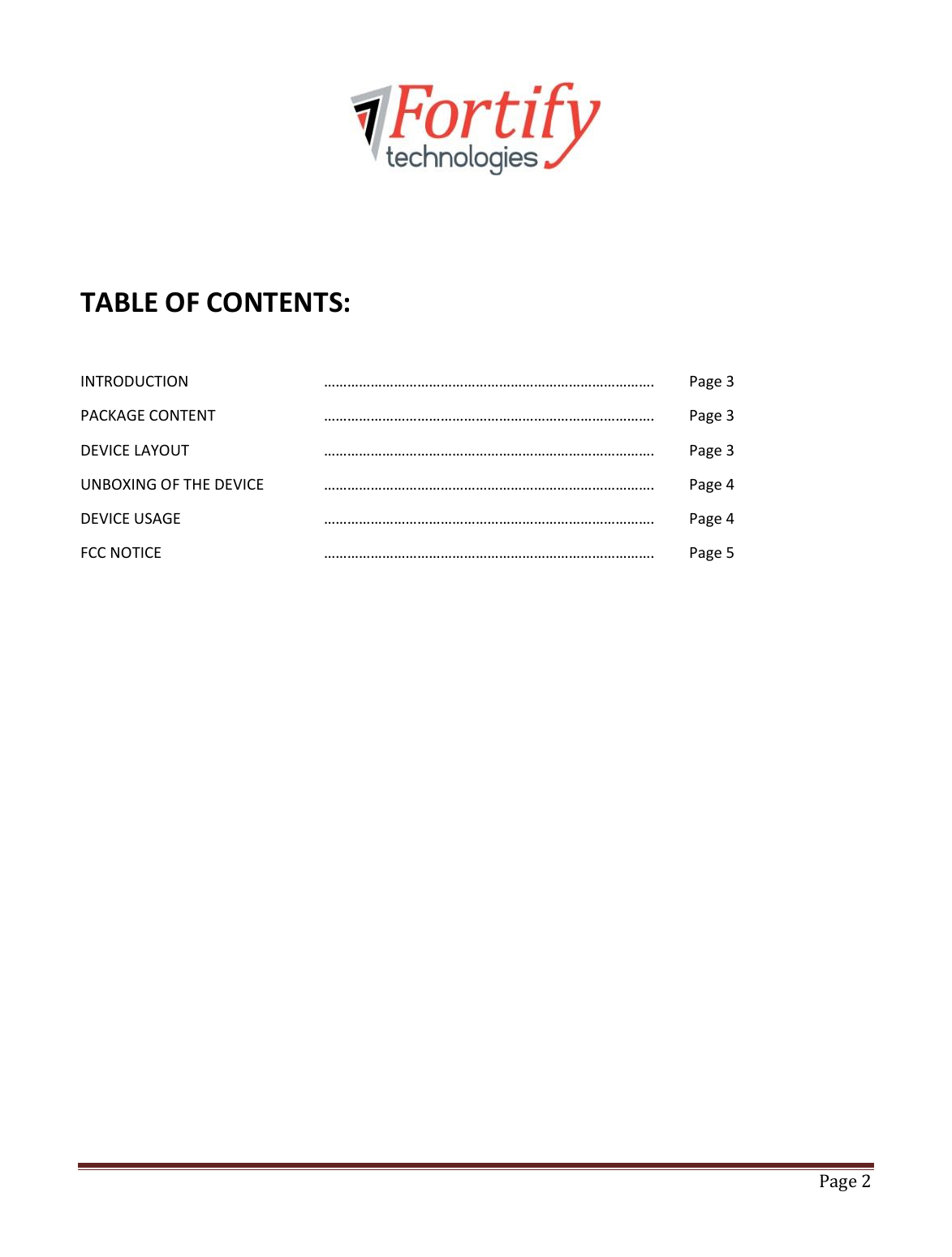   Page 2       TABLE OF CONTENTS:  INTRODUCTION      ………………………………………………………………………….  Page 3 PACKAGE CONTENT    ………………………………………………………………………….  Page 3   DEVICE LAYOUT      ………………………………………………………………………….  Page 3 UNBOXING OF THE DEVICE  ………………………………………………………………………….  Page 4 DEVICE USAGE      ………………………………………………………………………….  Page 4 FCC NOTICE      ………………………………………………………………………….  Page 5             