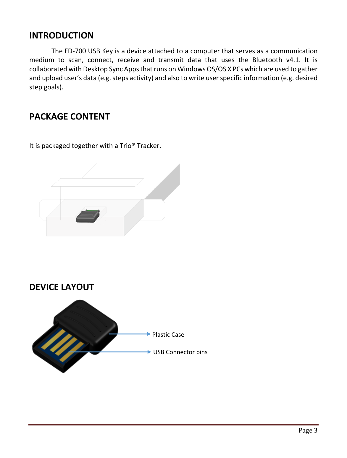   Page 3   INTRODUCTION The FD-700 USB Key is a device attached to a computer that serves as a communication medium  to  scan,  connect,  receive  and  transmit  data  that  uses  the  Bluetooth  v4.1.  It  is collaborated with Desktop Sync Apps that runs on Windows OS/OS X PCs which are used to gather and upload user’s data (e.g. steps activity) and also to write user specific information (e.g. desired step goals).  PACKAGE CONTENT  It is packaged together with a Trio® Tracker.          DEVICE LAYOUT         Plastic Case USB Connector pins 