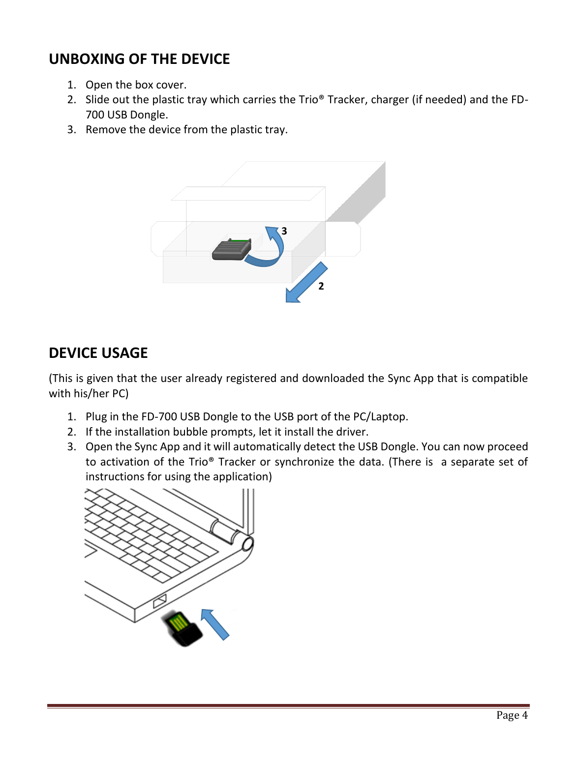   Page 4   UNBOXING OF THE DEVICE 1. Open the box cover. 2. Slide out the plastic tray which carries the Trio® Tracker, charger (if needed) and the FD-700 USB Dongle. 3. Remove the device from the plastic tray.         DEVICE USAGE (This is given that the user already registered and downloaded the Sync App that is compatible with his/her PC) 1. Plug in the FD-700 USB Dongle to the USB port of the PC/Laptop. 2. If the installation bubble prompts, let it install the driver. 3. Open the Sync App and it will automatically detect the USB Dongle. You can now proceed to activation of the Trio® Tracker or synchronize the data. (There is  a separate set of instructions for using the application)        3 2 