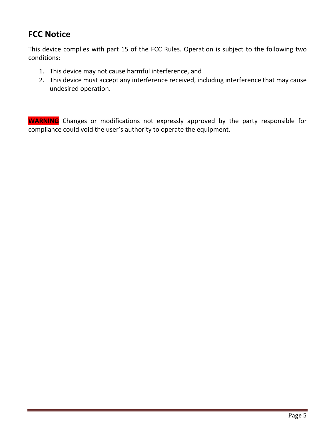   Page 5   FCC Notice This device complies with part 15 of the FCC Rules. Operation is subject to the following two conditions: 1. This device may not cause harmful interference, and 2. This device must accept any interference received, including interference that may cause undesired operation.   WARNING  Changes  or  modifications  not  expressly  approved  by  the  party  responsible  for compliance could void the user’s authority to operate the equipment.                    