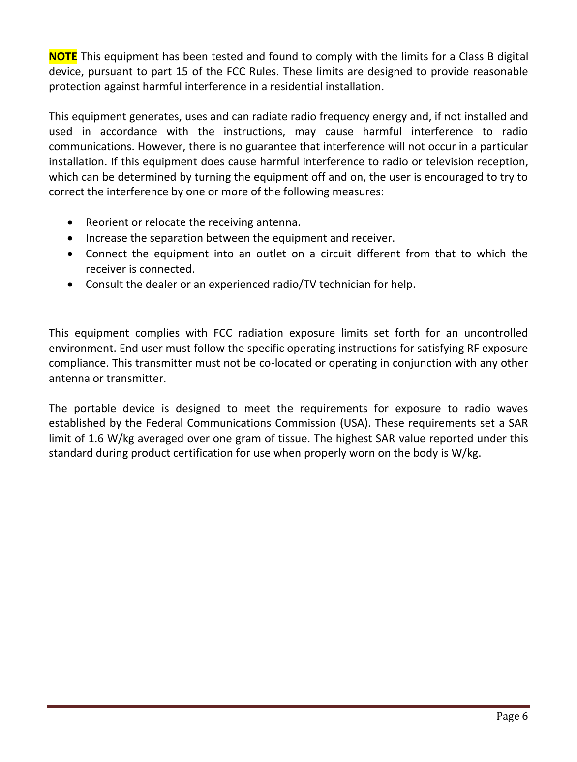   Page 6   NOTE This equipment has been tested and found to comply with the limits for a Class B digital device, pursuant to part 15 of the FCC Rules. These limits are designed to provide reasonable protection against harmful interference in a residential installation.  This equipment generates, uses and can radiate radio frequency energy and, if not installed and used  in  accordance  with  the  instructions,  may  cause  harmful  interference  to  radio communications. However, there is no guarantee that interference will not occur in a particular installation. If this equipment does cause harmful interference to radio or television reception, which can be determined by turning the equipment off and on, the user is encouraged to try to correct the interference by one or more of the following measures:   Reorient or relocate the receiving antenna.  Increase the separation between the equipment and receiver.  Connect  the  equipment  into  an  outlet  on  a  circuit  different  from  that  to  which  the receiver is connected.  Consult the dealer or an experienced radio/TV technician for help.  This  equipment  complies  with  FCC  radiation  exposure  limits  set  forth  for  an  uncontrolled environment. End user must follow the specific operating instructions for satisfying RF exposure compliance. This transmitter must not be co-located or operating in conjunction with any other antenna or transmitter.  The  portable  device  is  designed  to  meet  the  requirements  for  exposure  to  radio  waves established by the Federal Communications Commission (USA). These requirements set a SAR limit of 1.6 W/kg averaged over one gram of tissue. The highest SAR value reported under this standard during product certification for use when properly worn on the body is W/kg.   