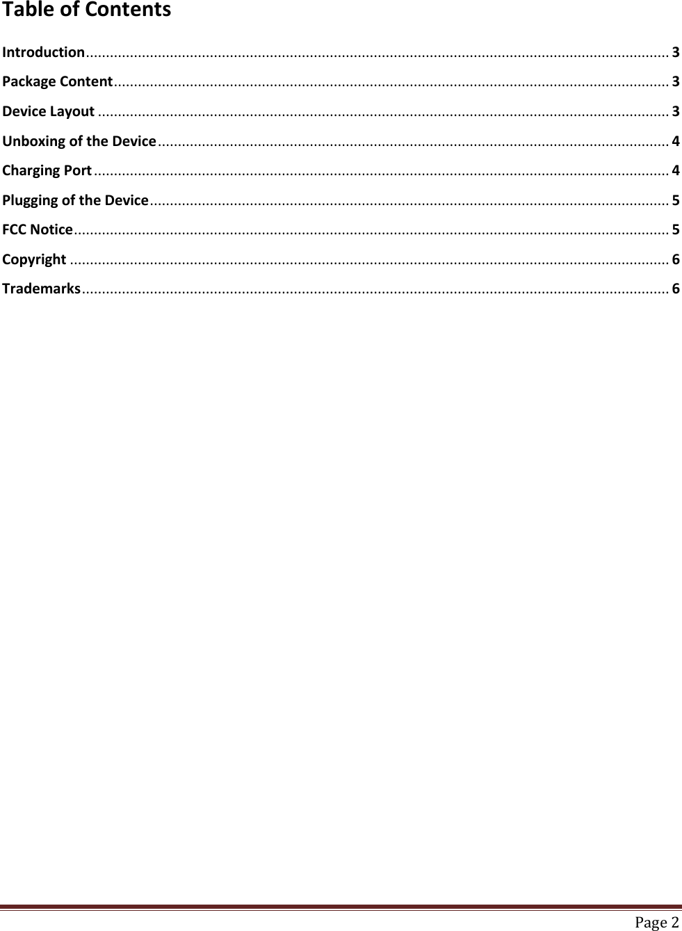    Page 2  Table of Contents  Introduction .................................................................................................................................................. 3 Package Content ........................................................................................................................................... 3 Device Layout ............................................................................................................................................... 3 Unboxing of the Device ................................................................................................................................ 4 Charging Port ................................................................................................................................................ 4 Plugging of the Device .................................................................................................................................. 5 FCC Notice ..................................................................................................................................................... 5 Copyright ...................................................................................................................................................... 6 Trademarks ................................................................................................................................................... 6                               