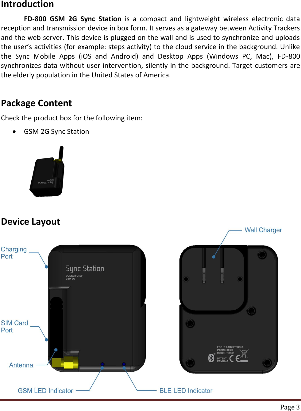    Page 3  Introduction  FD-800  GSM  2G  Sync  Station  is  a  compact  and  lightweight  wireless  electronic  data reception and transmission device in box form. It serves as a gateway between Activity Trackers and the web server. This device is plugged on the wall and is used to synchronize and uploads the user’s activities (for example: steps activity) to the cloud service in the background. Unlike the  Sync  Mobile  Apps  (iOS  and  Android)  and  Desktop  Apps  (Windows  PC,  Mac),  FD-800 synchronizes data without user intervention, silently in the background. Target customers are the elderly population in the United States of America.   Package Content  Check the product box for the following item:   GSM 2G Sync Station                        Device Layout  