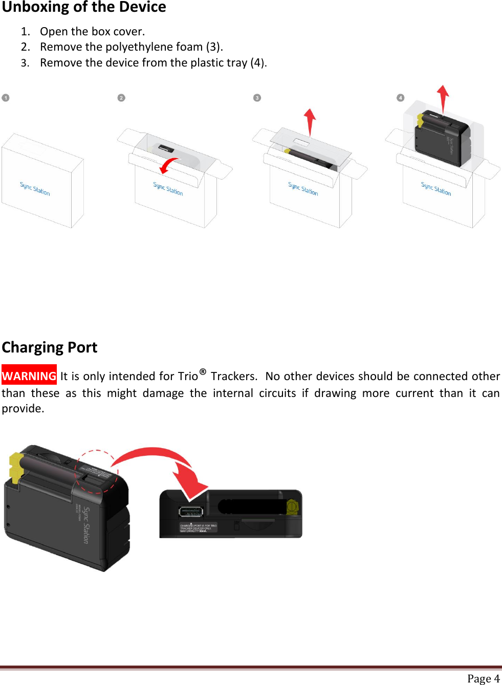    Page 4  Unboxing of the Device  1. Open the box cover. 2. Remove the polyethylene foam (3).  3. Remove the device from the plastic tray (4).        Charging Port  WARNING It is only intended for Trio® Trackers.  No other devices should be connected other than  these  as  this  might  damage  the  internal  circuits  if  drawing  more  current  than  it  can provide.      