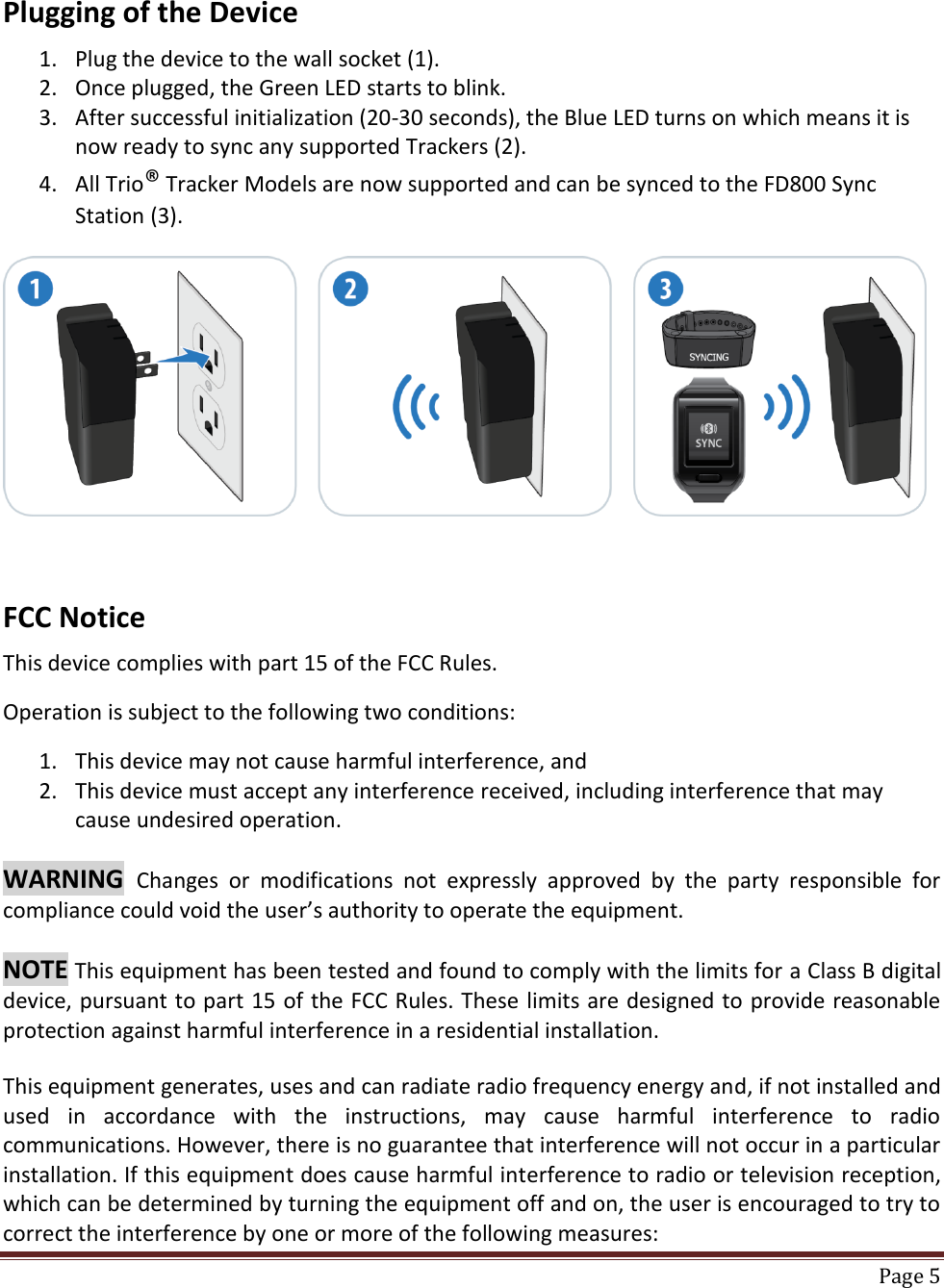    Page 5  Plugging of the Device  1. Plug the device to the wall socket (1). 2. Once plugged, the Green LED starts to blink. 3. After successful initialization (20-30 seconds), the Blue LED turns on which means it is now ready to sync any supported Trackers (2). 4. All Trio® Tracker Models are now supported and can be synced to the FD800 Sync Station (3).      FCC Notice  This device complies with part 15 of the FCC Rules.   Operation is subject to the following two conditions:  1. This device may not cause harmful interference, and 2. This device must accept any interference received, including interference that may cause undesired operation.  WARNING  Changes  or  modifications  not  expressly  approved  by  the  party  responsible  for compliance could void the user’s authority to operate the equipment.   NOTE This equipment has been tested and found to comply with the limits for a Class B digital device, pursuant to part 15 of the FCC Rules. These limits are designed to provide reasonable protection against harmful interference in a residential installation.  This equipment generates, uses and can radiate radio frequency energy and, if not installed and used  in  accordance  with  the  instructions,  may  cause  harmful  interference  to  radio communications. However, there is no guarantee that interference will not occur in a particular installation. If this equipment does cause harmful interference to radio or television reception, which can be determined by turning the equipment off and on, the user is encouraged to try to correct the interference by one or more of the following measures: 