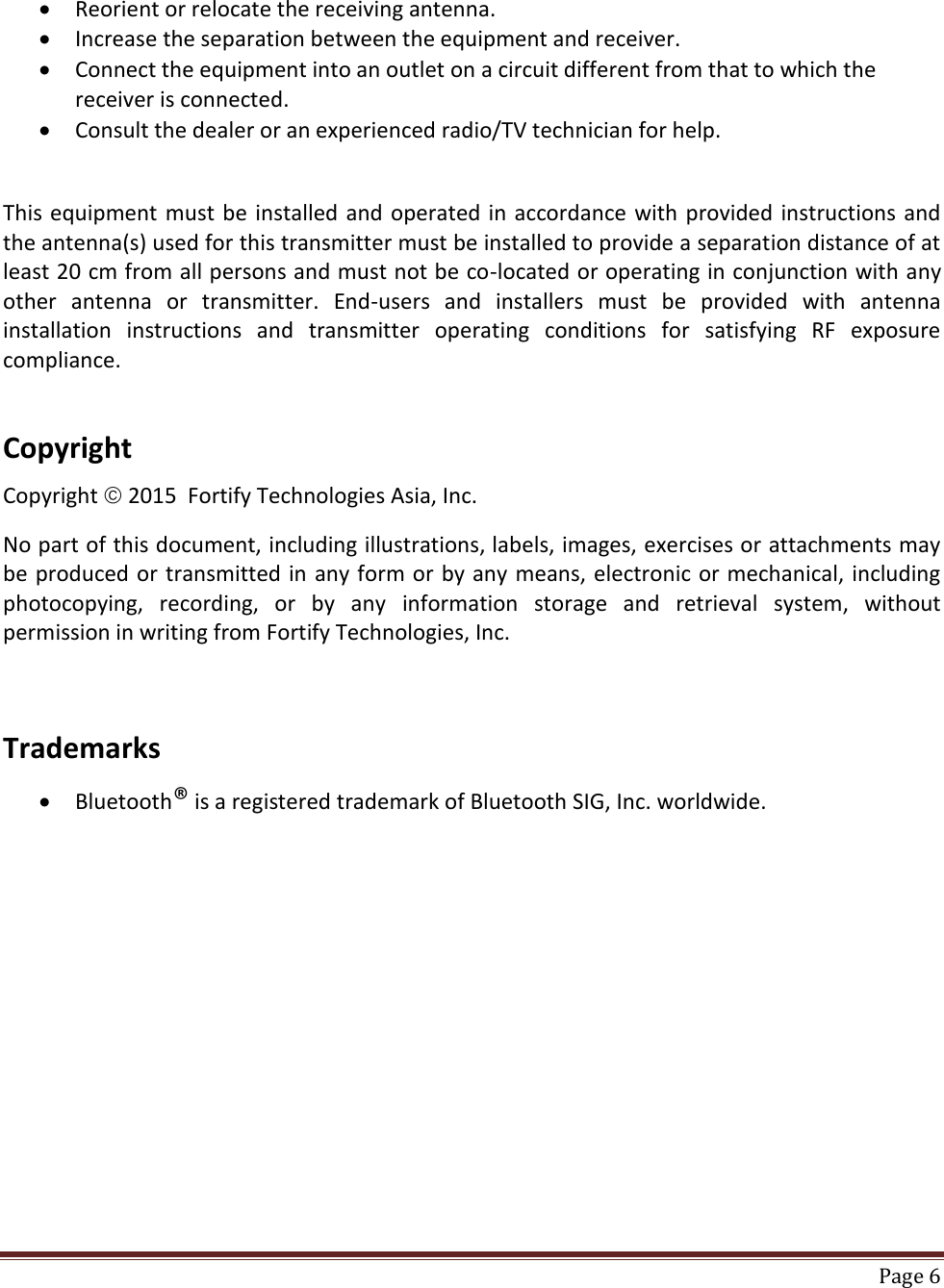    Page 6   Reorient or relocate the receiving antenna.  Increase the separation between the equipment and receiver.  Connect the equipment into an outlet on a circuit different from that to which the receiver is connected.  Consult the dealer or an experienced radio/TV technician for help.   This equipment must be installed and operated in accordance with provided instructions and the antenna(s) used for this transmitter must be installed to provide a separation distance of at least 20 cm from all persons and must not be co-located or operating in conjunction with any other  antenna  or  transmitter.  End-users  and  installers  must  be  provided  with  antenna installation  instructions  and  transmitter  operating  conditions  for  satisfying  RF  exposure compliance.   Copyright  Copyright  2015  Fortify Technologies Asia, Inc.  No part of this document, including illustrations, labels, images, exercises or attachments may be produced or transmitted in any form or by any means, electronic or mechanical, including photocopying,  recording,  or  by  any  information  storage  and  retrieval  system,  without permission in writing from Fortify Technologies, Inc.    Trademarks   Bluetooth® is a registered trademark of Bluetooth SIG, Inc. worldwide.  