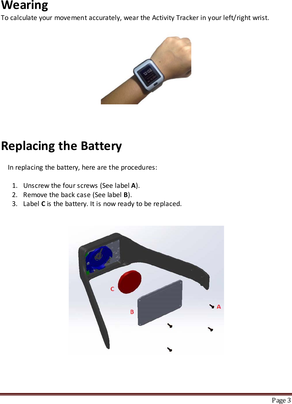 Wearing  To calculate your movement accurately, wear the Activity Tracker in your left/right wrist.                                                                                      Replacing the Battery       In replacing the battery, here are the procedures:  1. Unscrew the four screws (See label A). 2. Remove the back case (See label B). 3. Label C is the battery. It is now ready to be replaced.           Page 3  