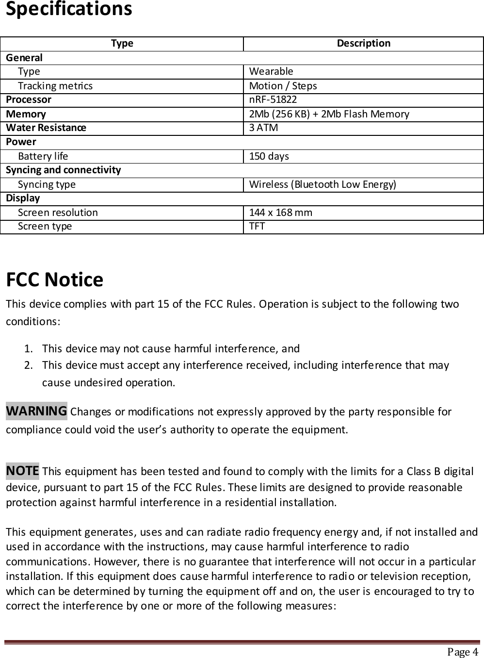 Specifications  Type Description General      Type Wearable       Tracking metrics Motion / Ste ps Processor nRF-51822 Memory 2Mb (256 KB) + 2Mb Flash Memory Water Resistance 3 ATM Power      Battery life 150 days Syncing and connectivity      Syncing type Wireless (Bluetooth Low Energy) Display      Screen resolution 144 x 168 mm      Screen type TFT   FCC Notice This device complies with part 15 of the FCC Rules. Operation is subject to the following two conditions: 1. This device may not cause harmful interference, and 2. This device must accept any interference received, including interference that may cause undesired operation. WARNING Changes or modifications not expressly approved by the party responsible for compliance could void the user’s authority to operate the equipment.   NOTE This equipment has been tested and found to comply with the limits for a Class B digital device, pursuant to part 15 of the FCC Rules. These limits are designed to provide reasonable protection against harmful interference in a residential installation.  This equipment generates, uses and can radiate radio frequency energy and, if not installed and used in accordance with the instructions, may cause harmful interference to radio communications. However, there is no guarantee that interference will not occur in a particular installation. If this equipment does cause harmful interference to radi o or television reception, which can be determined by turning the equipment off and on, the user is encouraged to try to correct the interference by one or more of the following measures:    Page 4  