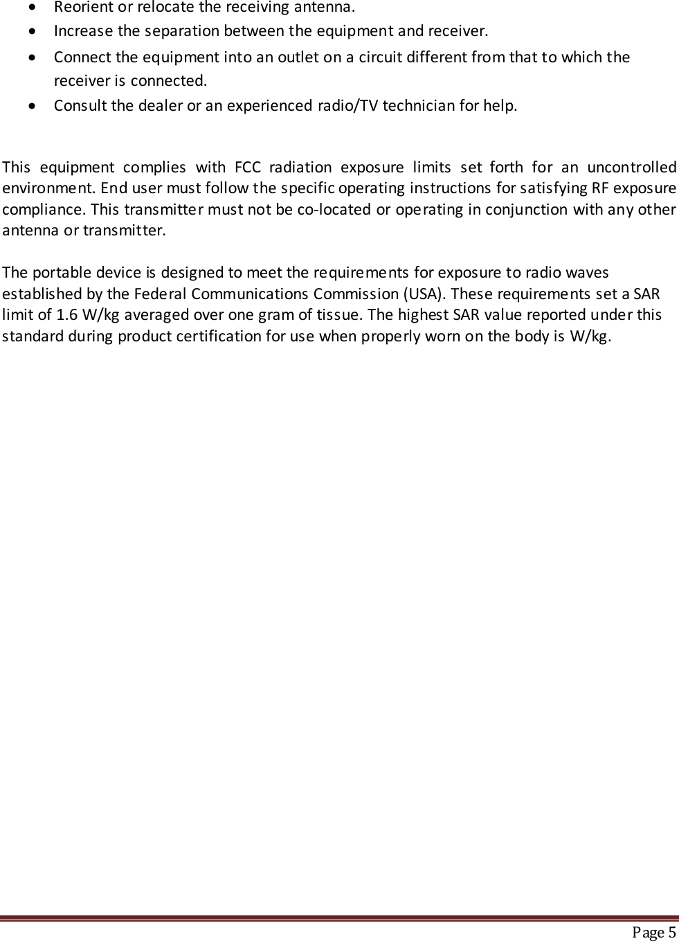 • Reorient or relocate the receiving antenna. • Increase the separation between the equipment and receiver. • Connect the equipment into an outlet on a circuit different from that to which the receiver is connected. • Consult the dealer or an experienced radio/TV technician for help.  This equipment complies with FCC radiation exposure limits set forth for an uncontrolled environment. End user must follow the specific operating instructions for satisfying RF exposure compliance. This transmitter must not be co-located or operating in conjunction with any other antenna or transmitter.  The portable device is designed to meet the requirements for exposure to radio waves established by the Federal Communications Commission (USA). These requirements set a SAR limit of 1.6 W/kg averaged over one gram of tissue. The highest SAR value reported under this standard during product certification for use when properly worn on the body is W/kg.      Page 5  