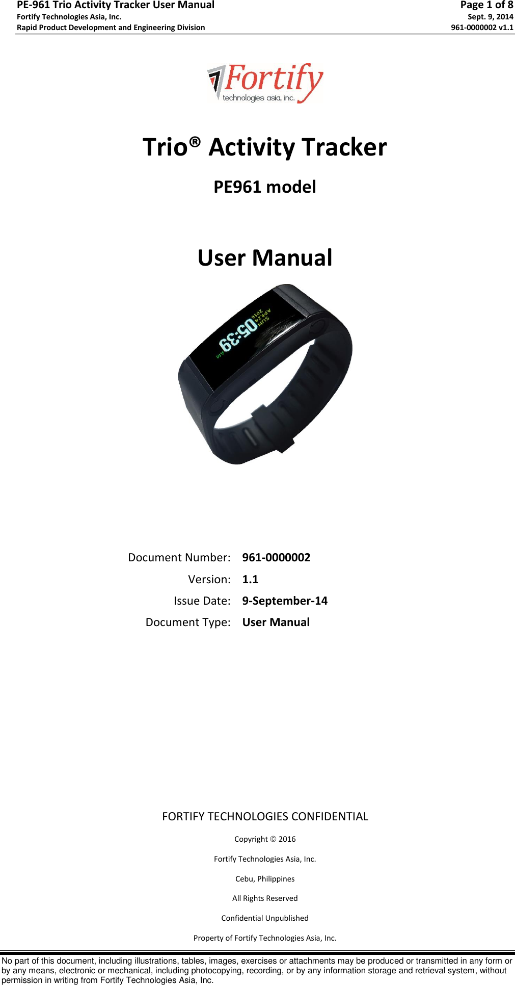 PE-961 Trio Activity Tracker User Manual       Page 1 of 8 Fortify Technologies Asia, Inc.     Sept. 9, 2014 Rapid Product Development and Engineering Division     961-0000002 v1.1   No part of this document, including illustrations, tables, images, exercises or attachments may be produced or transmitted in any form or by any means, electronic or mechanical, including photocopying, recording, or by any information storage and retrieval system, without permission in writing from Fortify Technologies Asia, Inc.    Trio® Activity Tracker PE961 model  User Manual     Document Number: 961-0000002 Version: 1.1 Issue Date: 9-September-14 Document Type: User Manual        FORTIFY TECHNOLOGIES CONFIDENTIAL Copyright  2016 Fortify Technologies Asia, Inc. Cebu, Philippines All Rights Reserved Confidential Unpublished Property of Fortify Technologies Asia, Inc. 