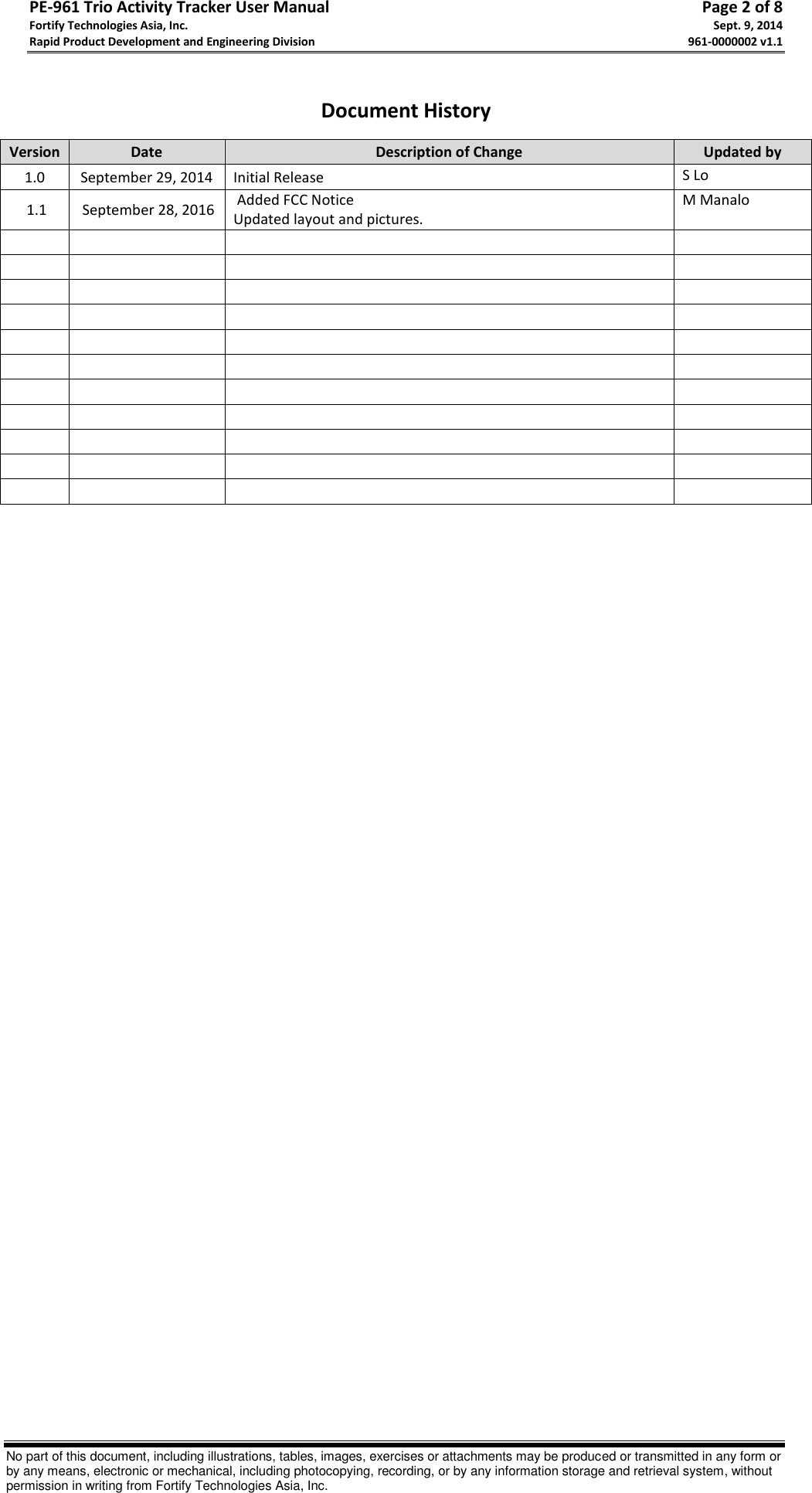 PE-961 Trio Activity Tracker User Manual       Page 2 of 8 Fortify Technologies Asia, Inc.     Sept. 9, 2014 Rapid Product Development and Engineering Division     961-0000002 v1.1   No part of this document, including illustrations, tables, images, exercises or attachments may be produced or transmitted in any form or by any means, electronic or mechanical, including photocopying, recording, or by any information storage and retrieval system, without permission in writing from Fortify Technologies Asia, Inc.  Document History Version Date Description of Change Updated by 1.0 September 29, 2014  Initial Release S Lo  1.1  September 28, 2016  Added FCC Notice Updated layout and pictures. M Manalo                                                                                                    