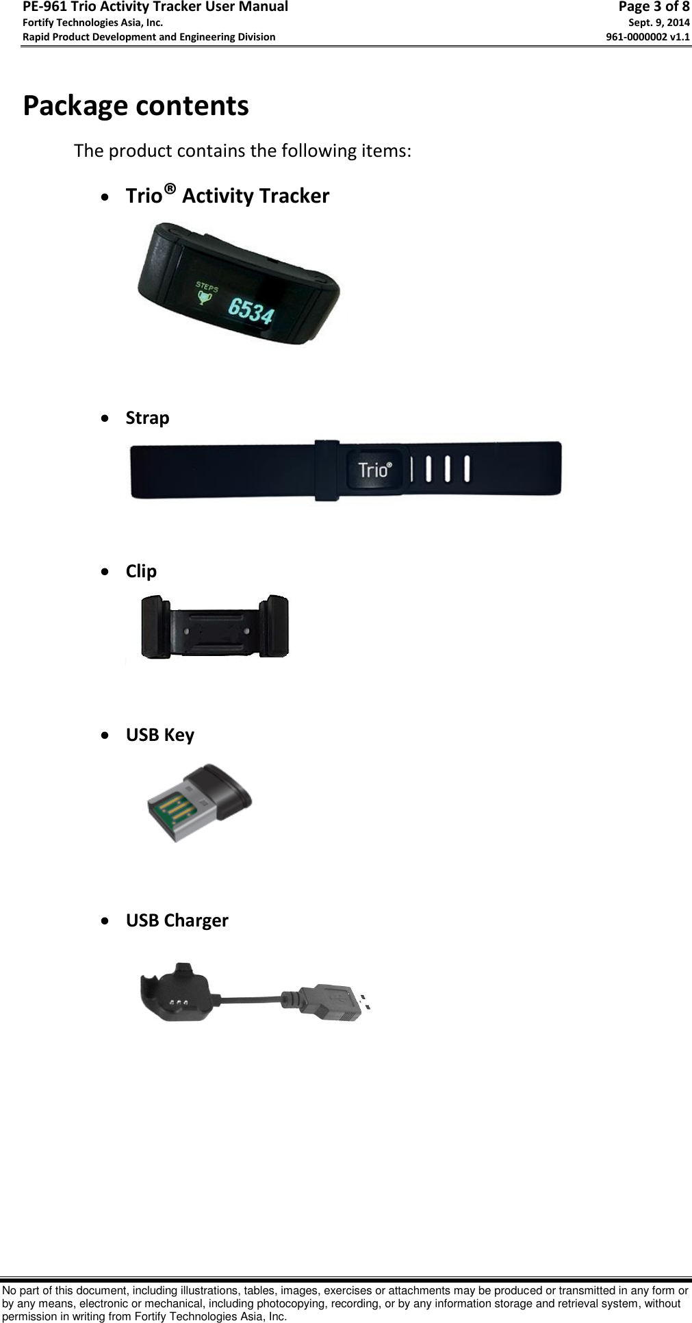 PE-961 Trio Activity Tracker User Manual       Page 3 of 8 Fortify Technologies Asia, Inc.     Sept. 9, 2014 Rapid Product Development and Engineering Division     961-0000002 v1.1   No part of this document, including illustrations, tables, images, exercises or attachments may be produced or transmitted in any form or by any means, electronic or mechanical, including photocopying, recording, or by any information storage and retrieval system, without permission in writing from Fortify Technologies Asia, Inc.  Package contents  The product contains the following items:  Trio® Activity Tracker    Strap    Clip    USB Key    USB Charger               