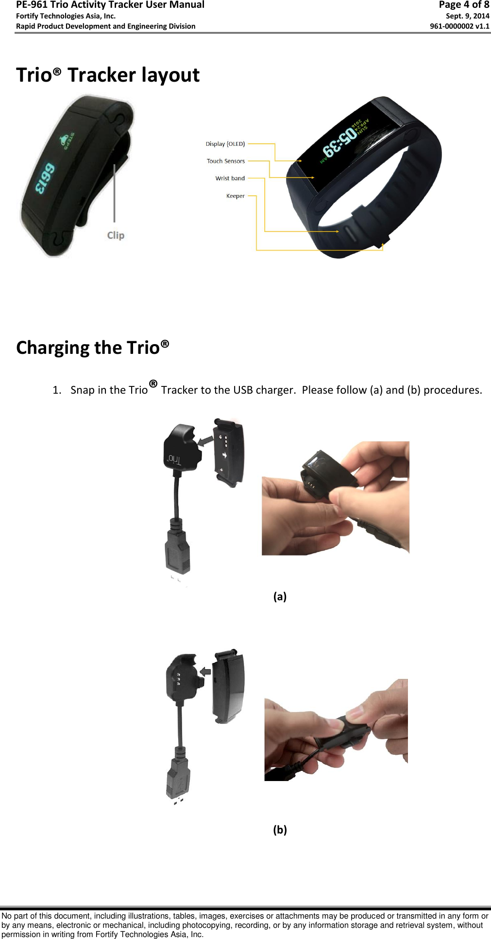 PE-961 Trio Activity Tracker User Manual       Page 4 of 8 Fortify Technologies Asia, Inc.     Sept. 9, 2014 Rapid Product Development and Engineering Division     961-0000002 v1.1   No part of this document, including illustrations, tables, images, exercises or attachments may be produced or transmitted in any form or by any means, electronic or mechanical, including photocopying, recording, or by any information storage and retrieval system, without permission in writing from Fortify Technologies Asia, Inc.  Trio® Tracker layout                                 Charging the Trio®  1. Snap in the Trio® Tracker to the USB charger.  Please follow (a) and (b) procedures.   (a)      (b)     