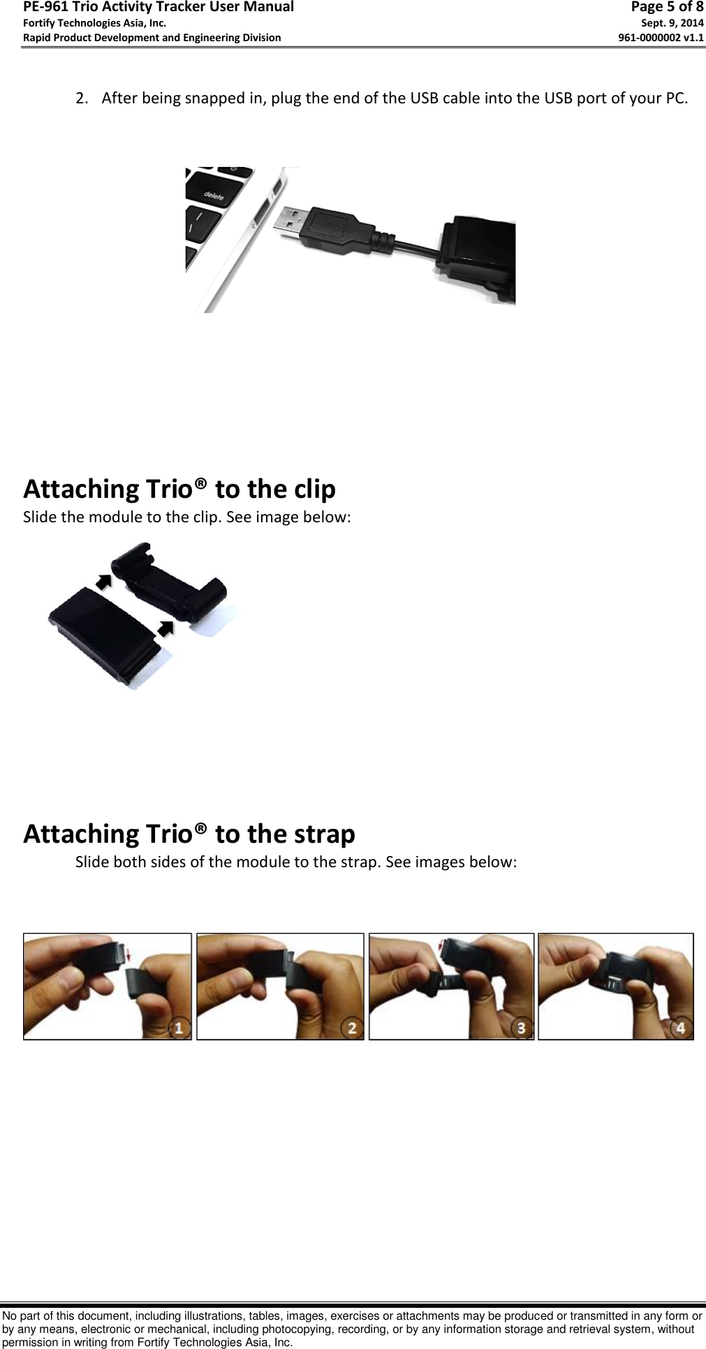 PE-961 Trio Activity Tracker User Manual       Page 5 of 8 Fortify Technologies Asia, Inc.     Sept. 9, 2014 Rapid Product Development and Engineering Division     961-0000002 v1.1   No part of this document, including illustrations, tables, images, exercises or attachments may be produced or transmitted in any form or by any means, electronic or mechanical, including photocopying, recording, or by any information storage and retrieval system, without permission in writing from Fortify Technologies Asia, Inc.  2. After being snapped in, plug the end of the USB cable into the USB port of your PC.                  Attaching Trio® to the clip Slide the module to the clip. See image below:                     Attaching Trio® to the strap   Slide both sides of the module to the strap. See images below:              