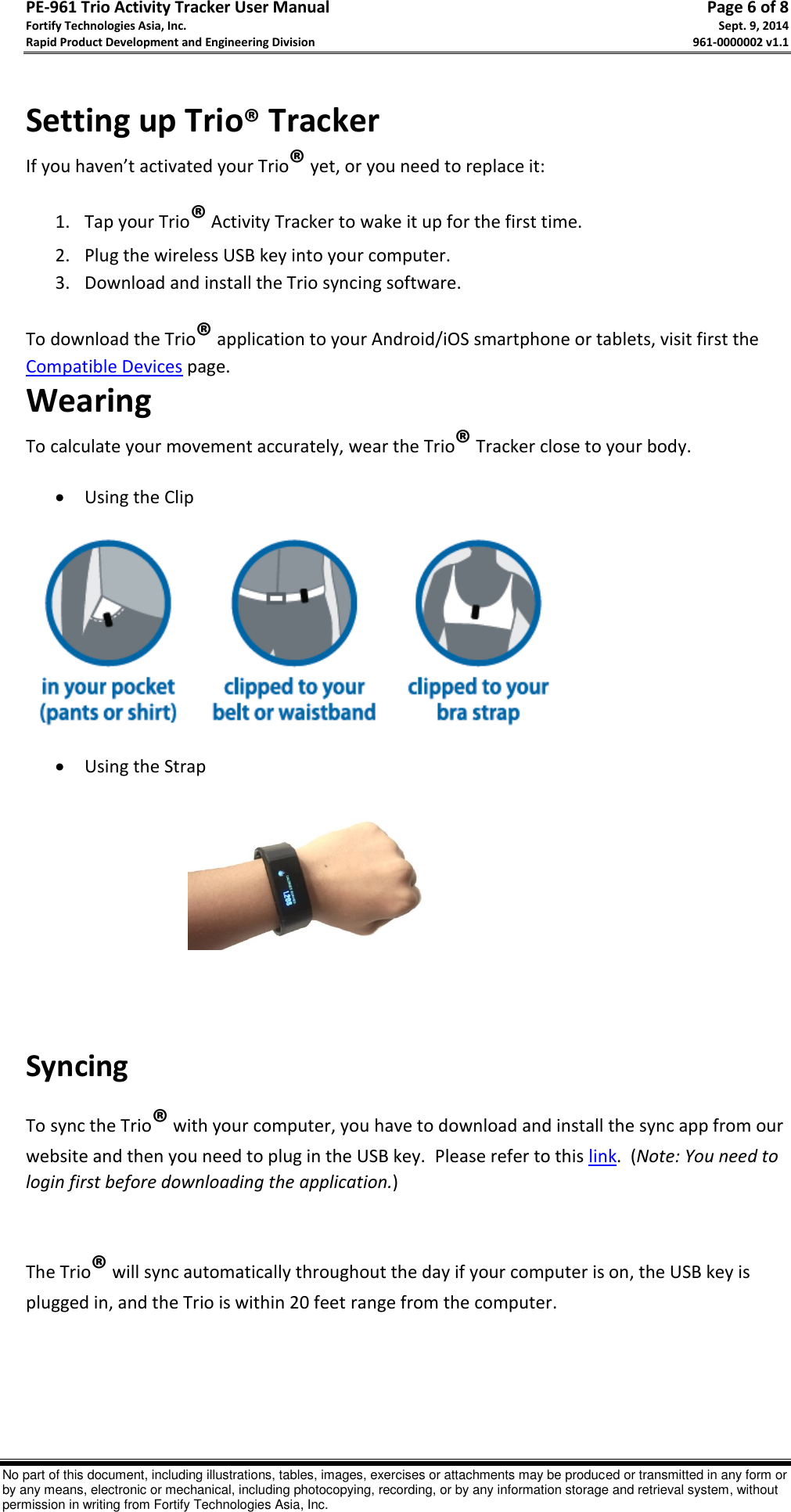 PE-961 Trio Activity Tracker User Manual       Page 6 of 8 Fortify Technologies Asia, Inc.     Sept. 9, 2014 Rapid Product Development and Engineering Division     961-0000002 v1.1   No part of this document, including illustrations, tables, images, exercises or attachments may be produced or transmitted in any form or by any means, electronic or mechanical, including photocopying, recording, or by any information storage and retrieval system, without permission in writing from Fortify Technologies Asia, Inc.  Setting up Trio® Tracker If you haven’t activated your Trio® yet, or you need to replace it: 1. Tap your Trio® Activity Tracker to wake it up for the first time. 2. Plug the wireless USB key into your computer. 3. Download and install the Trio syncing software. To download the Trio® application to your Android/iOS smartphone or tablets, visit first the Compatible Devices page. Wearing  To calculate your movement accurately, wear the Trio® Tracker close to your body.   Using the Clip    Using the Strap                                                                                                Syncing To sync the Trio® with your computer, you have to download and install the sync app from our website and then you need to plug in the USB key.  Please refer to this link.  (Note: You need to login first before downloading the application.)    The Trio® will sync automatically throughout the day if your computer is on, the USB key is plugged in, and the Trio is within 20 feet range from the computer.     