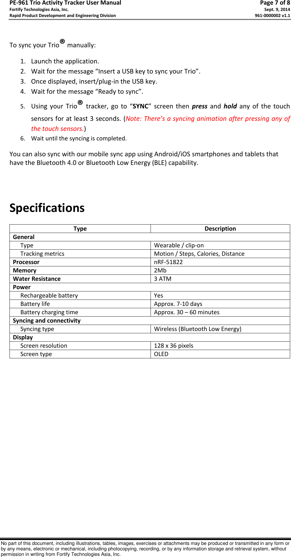 PE-961 Trio Activity Tracker User Manual       Page 7 of 8 Fortify Technologies Asia, Inc.     Sept. 9, 2014 Rapid Product Development and Engineering Division     961-0000002 v1.1   No part of this document, including illustrations, tables, images, exercises or attachments may be produced or transmitted in any form or by any means, electronic or mechanical, including photocopying, recording, or by any information storage and retrieval system, without permission in writing from Fortify Technologies Asia, Inc.  To sync your Trio® manually: 1. Launch the application. 2. Wait for the message “Insert a USB key to sync your Trio”. 3. Once displayed, insert/plug-in the USB key. 4. Wait for the message “Ready to sync”. 5. Using  your  Trio® tracker,  go  to  “SYNC”  screen then  press  and  hold any of  the  touch sensors for at least 3 seconds. (Note: There’s a syncing animation after pressing any of the touch sensors.) 6. Wait until the syncing is completed.    You can also sync with our mobile sync app using Android/iOS smartphones and tablets that have the Bluetooth 4.0 or Bluetooth Low Energy (BLE) capability.       Specifications  Type Description General      Type Wearable / clip-on      Tracking metrics Motion / Steps, Calories, Distance Processor nRF-51822 Memory 2Mb Water Resistance 3 ATM Power      Rechargeable battery Yes      Battery life Approx. 7-10 days      Battery charging time Approx. 30 – 60 minutes Syncing and connectivity      Syncing type Wireless (Bluetooth Low Energy) Display      Screen resolution 128 x 36 pixels      Screen type OLED             