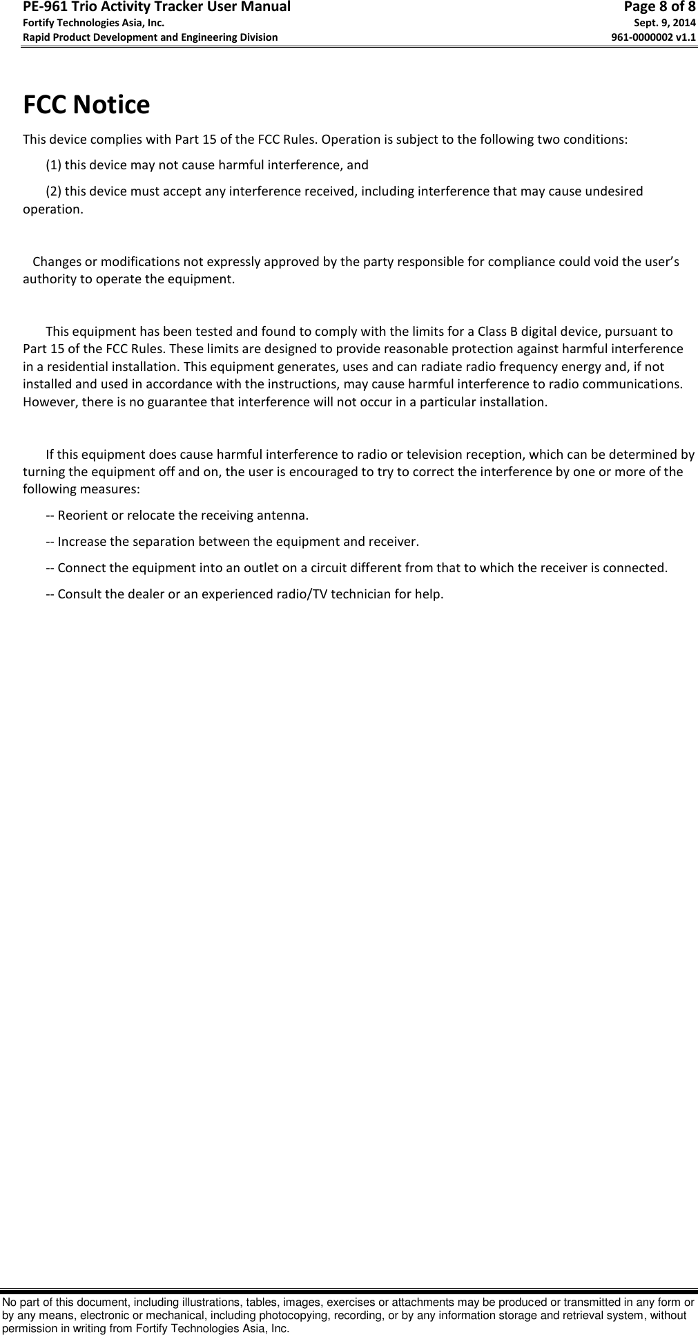 PE-961 Trio Activity Tracker User Manual       Page 8 of 8 Fortify Technologies Asia, Inc.     Sept. 9, 2014 Rapid Product Development and Engineering Division     961-0000002 v1.1   No part of this document, including illustrations, tables, images, exercises or attachments may be produced or transmitted in any form or by any means, electronic or mechanical, including photocopying, recording, or by any information storage and retrieval system, without permission in writing from Fortify Technologies Asia, Inc.  FCC Notice This device complies with Part 15 of the FCC Rules. Operation is subject to the following two conditions: (1) this device may not cause harmful interference, and  (2) this device must accept any interference received, including interference that may cause undesired operation.      Changes or modifications not expressly approved by the party responsible for compliance could void the user’s authority to operate the equipment.   This equipment has been tested and found to comply with the limits for a Class B digital device, pursuant to Part 15 of the FCC Rules. These limits are designed to provide reasonable protection against harmful interference in a residential installation. This equipment generates, uses and can radiate radio frequency energy and, if not installed and used in accordance with the instructions, may cause harmful interference to radio communications. However, there is no guarantee that interference will not occur in a particular installation.  If this equipment does cause harmful interference to radio or television reception, which can be determined by turning the equipment off and on, the user is encouraged to try to correct the interference by one or more of the following measures: -- Reorient or relocate the receiving antenna. -- Increase the separation between the equipment and receiver. -- Connect the equipment into an outlet on a circuit different from that to which the receiver is connected. -- Consult the dealer or an experienced radio/TV technician for help.   