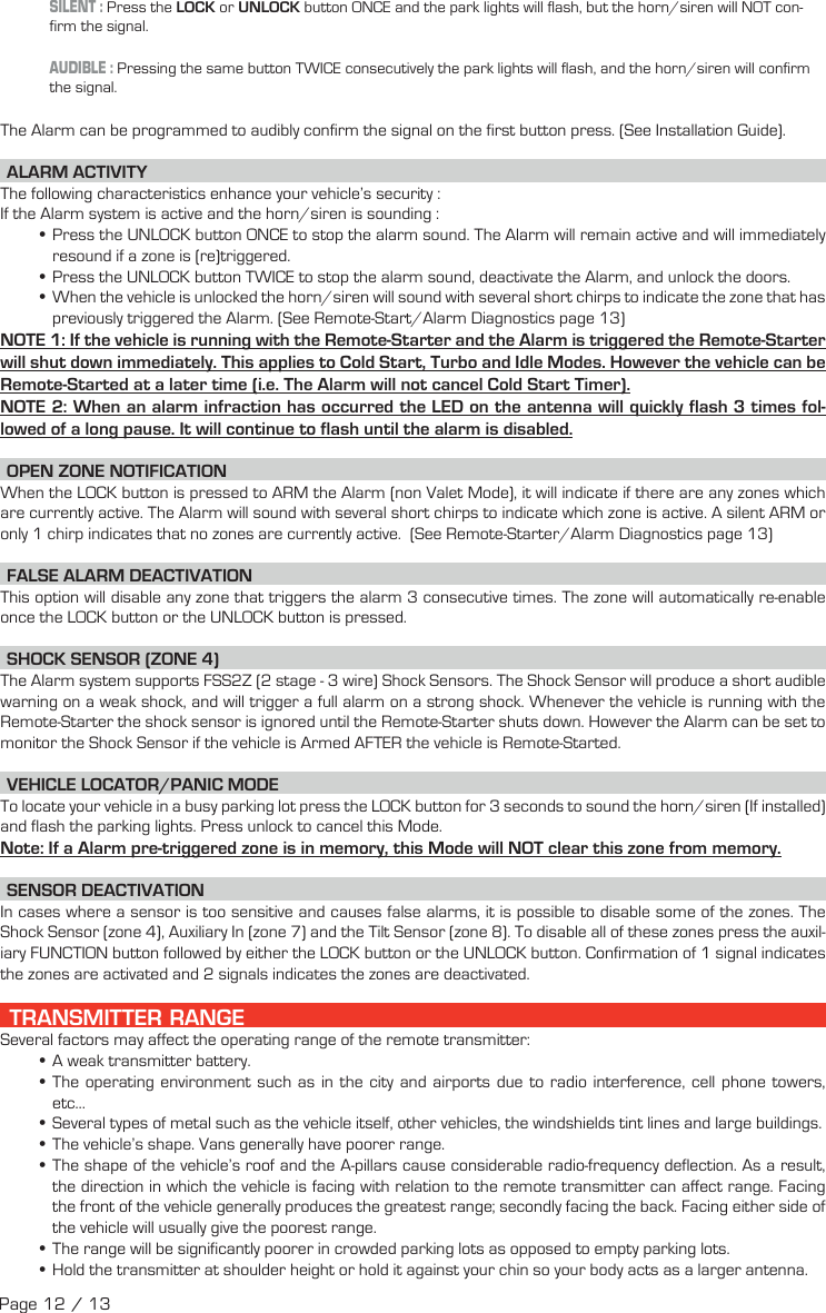 SILENT : Press the  LOCK or UNLOCK button ONCE and the park lights will flash, but the horn/siren will NOT con-firm the signal.AUDIBLE : Pressing the same button TWICE consecutively the park lights will flash, and the horn/siren will confirm the signal. The Alarm can be programmed to audibly confirm the signal on the first button press. (See Installation Guide).   ALARM  ACTIVITY The following characteristics enhance your vehicle’s security : If the Alarm system is active and the horn/siren is sounding : •Press the UNLOCK button ONCE to stop the alarm sound. The Alarm will remain active and will immediately resound if a zone is (re)triggered.  •Press the UNLOCK button TWICE to stop the alarm sound, deactivate the Alarm, and unlock the doors. •When the vehicle is unlocked the horn/siren will sound with several short chirps to indicate the zone that has previously triggered the Alarm. (See Remote-Start/Alarm Diagnostics page 13) NOTE 1: If the vehicle is running with the Remote-Starter and the Alarm is triggered the Remote-Starter will shut down immediately. This applies to Cold Start, Turbo and Idle Modes. However the vehicle can be Remote-Started at a later time (i.e. The Alarm will not cancel Cold Start Timer). NOTE 2: When an alarm infraction has occurred the LED on the antenna will quickly flash 3 times fol-lowed of a long pause. It will continue to flash until the alarm is disabled. OPEN ZONE NOTIFICATION When the LOCK button is pressed to ARM the Alarm (non Valet Mode), it will indicate if there are any zones which are currently active. The Alarm will sound with several short chirps to indicate which zone is active. A silent ARM or only 1 chirp indicates that no zones are currently active.  (See Remote-Starter/Alarm Diagnostics page 13) FALSE ALARM DEACTIVATION  This option will disable any zone that triggers the alarm 3 consecutive times. The zone will automatically re-enable once the LOCK button or the UNLOCK button is pressed. SHOCK SENSOR (ZONE 4) The Alarm system supports FSS2Z (2 stage - 3 wire) Shock Sensors. The Shock Sensor will produce a short audible warning on a weak shock, and will trigger a full alarm on a strong shock. Whenever the vehicle is running with the Remote-Starter the shock sensor is ignored until the Remote-Starter shuts down. However the Alarm can be set to monitor the Shock Sensor if the vehicle is Armed AFTER the vehicle is Remote-Started.   VEHICLE  LOCATOR/PANIC  MODE To locate your vehicle in a busy parking lot press the LOCK button for 3 seconds to sound the horn/siren (If installed) and flash the parking lights. Press unlock to cancel this Mode. Note: If a Alarm pre-triggered zone is in memory, this Mode will NOT clear this zone from memory.  SENSOR  DEACTIVATION  In cases where a sensor is too sensitive and causes false alarms, it is possible to disable some of the zones. The Shock Sensor (zone 4), Auxiliary In (zone 7) and the Tilt Sensor (zone 8). To disable all of these zones press the auxil-iary  FUNCTION  button followed by either the LOCK button or the UNLOCK button . Confirmation of 1 signal indicates the zones are activated and 2 signals indicates the zones are deactivated.  TRANSMITTER RANGE Several factors may affect the operating range of the remote transmitter: •A weak transmitter battery. •The operating environment such as in the city and airports due to radio interference, cell phone towers, etc… •Several types of metal such as the vehicle itself, other vehicles, the windshields tint lines and large buildings. •The vehicle’s shape. Vans generally have poorer range. •The shape of the vehicle’s roof and the A-pillars cause considerable radio-frequency deflection. As a result, the direction in which the vehicle is facing with relation to the remote transmitter can affect range. Facing the front of the vehicle generally produces the greatest range; secondly facing the back. Facing either side of the vehicle will usually give the poorest range.  •The range will be significantly poorer in crowded parking lots as opposed to empty parking lots. •Hold the transmitter at shoulder height or hold it against your chin so your body acts as a larger antenna.Page 12 / 13