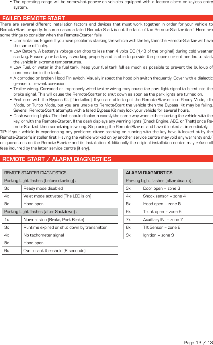  •The operating range will be somewhat poorer on vehicles equipped with a factory alarm or keyless entry system.  FAILED REMOTE-START There are several different installation factors and devices that must work together in order for your vehicle to Remote-Start properly. In some cases a failed Remote Start is not the fault of the Remote-Starter itself. Here are some things to consider when the Remote-Starter fails. •Unmaintained Engine. If you have problems starting the vehicle with the key then the Remote-Starter will have the same difficulty. •Low Battery. A battery’s voltage can drop to less than 4 volts DC (1/3 of the original) during cold weather starting. Ensure your battery is working properly and is able to provide the proper current needed to start the vehicle in extreme temperatures. •Low Fuel, or water in the fuel tank. Keep your fuel tank full as much as possible to prevent the build-up of condensation in the tank.. •A corroded or broken Hood Pin switch. Visually inspect the hood pin switch frequently. Cover with a dialectic grease to prevent corrosion. •Trailer wiring. Corroded or improperly wired trailer wiring may cause the park light signal to bleed into the brake signal. This will cause the Remote-Starter to shut down as soon as the park lights are turned on. •Problems with the Bypass Kit (if installed). If you are able to put the Remote-Starter into Ready Mode, Idle Mode, or Turbo Mode, but you are unable to Remote-Start the vehicle then the Bypass Kit may be failing. Several  Remote-Start attempts with a failed Bypass Kit may lock your vehicle for several hours. •Dash warning lights. The dash should display in exactly the same way when either starting the vehicle with the key, or with the Remote-Starter. If the dash displays any warning lights (Check Engine, ABS, or Theft) once Re-mote-Started  then something is wrong. Stop using the Remote-Starter and have it looked at immediately.TIP:  If your vehicle is experiencing any problems either starting or running with the key have it looked at by the Remote-Starter’s installer first. Having the vehicle worked on by another service centre may void any warranty and/or guarantees on the Remote-Starter and its Installation. Additionally the original installation centre may refuse all fees incurred by the latter service centre (if any).  REMOTE START / ALARM DIAGNOSTICS REMOTE STARTER DIAGNOSTICS ALARM DIAGNOSTICS Parking Light flashes (before starting) : Parking Light flashes (after disarm) : 3x  Ready mode disabled  3x  Door open – zone 3 4x  Valet mode activated (The LED is on)  4x  Shock sensor – zone 4 5x  Hood open  5x  Hood open – zone 5 Parking Light flashes (after Shutdown) :  6x  Trunk open – zone 6 1x  Normal stop (Brake, Park Brake)  7x  Auxilliary IN  – zone 7 3x  Runtime expired or shut down by transmitter  8x  Tilt Sensor – zone 8 4x  No tachometer signal  9x  Ignition – zone 9 5x  Hood  open 6x  Over crank threshold (8 seconds)Page 13 / 13