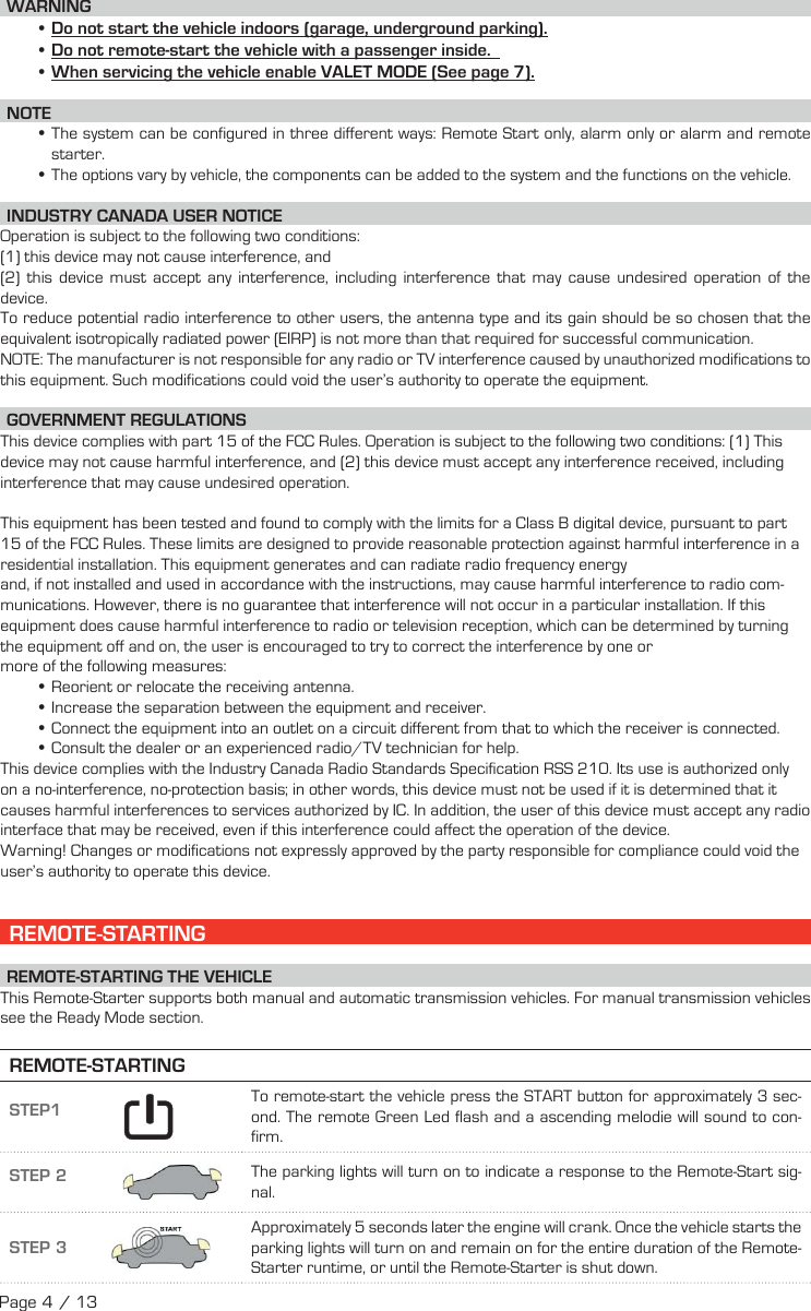  WARNING •Do not start the vehicle indoors (garage, underground parking). •Do not remote-start the vehicle with a passenger inside.   • When servicing the vehicle enable VALET MODE (See page 7). NOTE •The system can be configured in three different ways: Remote Start only, alarm only or alarm and remote starter. •The options vary by vehicle, the components can be added to the system and the functions on the vehicle. INDUSTRY CANADA USER NOTICEOperation is subject to the following two conditions: (1) this device may not cause interference, and (2) this device must accept any interference, including interference that may cause undesired operation of the device.To reduce potential radio interference to other users, the antenna type and its gain should be so chosen that the equivalent isotropically radiated power (EIRP) is not more than that required for successful communication.NOTE: The manufacturer is not responsible for any radio or TV interference caused by unauthorized modifications to this equipment. Such modifications could void the user’s authority to operate the equipment.  GOVERNMENT REGULATIONSThis device complies with part 15 of the FCC Rules. Operation is subject to the following two conditions: (1) This device may not cause harmful interference, and (2) this device must accept any interference received, including interference that may cause undesired operation. This equipment has been tested and found to comply with the limits for a Class B digital device, pursuant to part 15 of the FCC Rules. These limits are designed to provide reasonable protection against harmful interference in a residential installation. This equipment generates and can radiate radio frequency energyand, if not installed and used in accordance with the instructions, may cause harmful interference to radio com-munications. However, there is no guarantee that interference will not occur in a particular installation. If this equipment does cause harmful interference to radio or television reception, which can be determined by turning the equipment off and on, the user is encouraged to try to correct the interference by one or more of the following measures: •Reorient or relocate the receiving antenna. •Increase the separation between the equipment and receiver. •Connect the equipment into an outlet on a circuit different from that to which the receiver is connected. •Consult the dealer or an experienced radio/TV technician for help.This device complies with the Industry Canada Radio Standards Specification RSS 210. Its use is authorized only on a no-interference, no-protection basis; in other words, this device must not be used if it is determined that it causes harmful interferences to services authorized by IC. In addition, the user of this device must accept any radio interface that may be received, even if this interference could affect the operation of the device.Warning! Changes or modifications not expressly approved by the party responsible for compliance could void the user’s authority to operate this device. REMOTE-STARTING  REMOTE-STARTING  THE  VEHICLE This Remote-Starter supports both manual and automatic transmission vehicles. For manual transmission vehicles see the Ready Mode section. REMOTE-STARTINGSTEP1     To remote-start the vehicle press the START button for approximately 3  sec-ond. The remote Green Led flash and a ascending melodie will sound to con-firm.  STEP 2  The parking lights will turn on to indicate a response to the Remote-Start sig-nal.STEP 3 Approximately 5 seconds later the engine will crank. Once the vehicle starts the parking lights will turn on and remain on for the entire duration of the Remote-Starter runtime, or until the Remote-Starter is shut down.Page 4 / 13