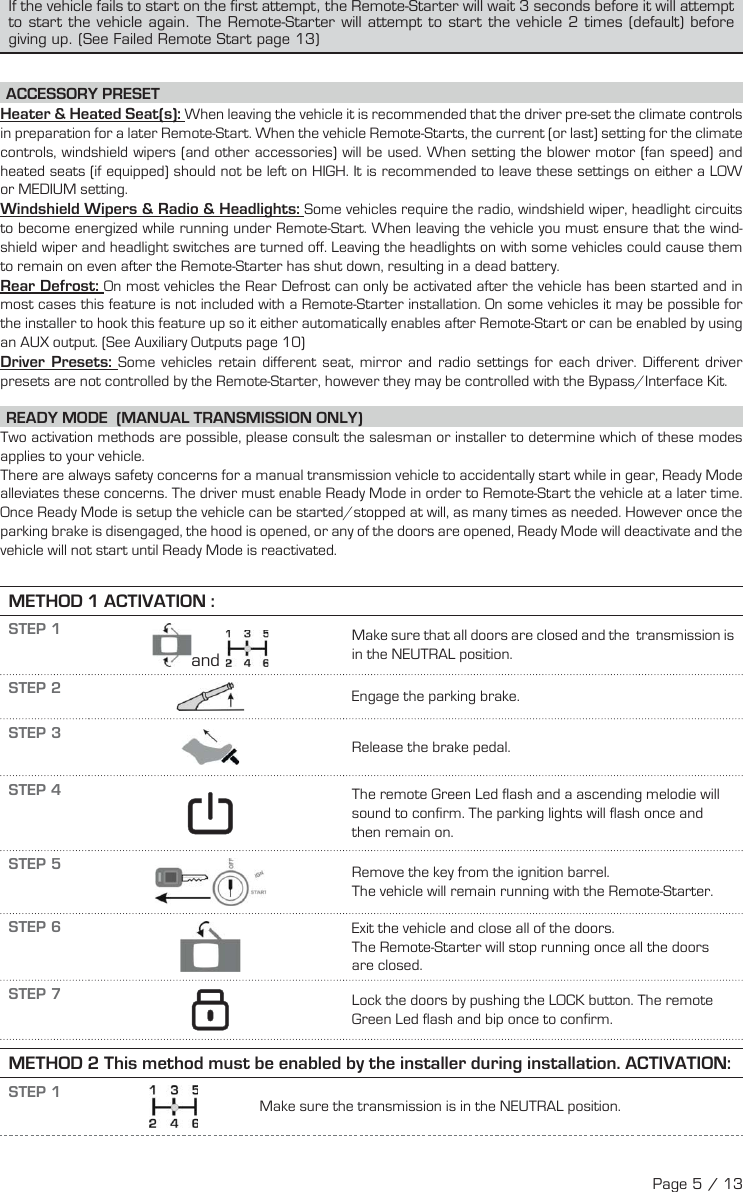 If the vehicle fails to start on the first attempt, the Remote-Starter will wait 3 seconds before it will attempt to start the vehicle again. The Remote-Starter will attempt to start the vehicle 2 times (default) before giving up. (See Failed Remote Start page 13) ACCESSORY  PRESET Heater &amp; Heated Seat(s): When leaving the vehicle it is recommended that the driver pre-set the climate controls in preparation for a later Remote-Start. When the vehicle Remote-Starts, the current (or last) setting for the climate controls, windshield wipers (and other accessories) will be used. When setting the blower motor (fan speed) and heated seats (if equipped) should not be left on HIGH. It is recommended to leave these settings on either a LOW or MEDIUM setting. Windshield Wipers &amp; Radio &amp; Headlights: Some vehicles require the radio, windshield wiper, headlight circuits to become energized while running under Remote-Start. When leaving the vehicle you must ensure that the wind-shield wiper and headlight switches are turned off. Leaving the headlights on with some vehicles could cause them to remain on even after the Remote-Starter has shut down, resulting in a dead battery. Rear  Defrost:  On most vehicles the Rear Defrost can only be activated after the vehicle has been started and in most cases this feature is not included with a Remote-Starter installation. On some vehicles it may be possible for the installer to hook this feature up so it either automatically enables after Remote-Start or can be enabled by using an AUX output. (See Auxiliary Outputs page 10) Driver  Presets:  Some vehicles retain different seat, mirror and radio settings for each driver. Different driver presets are not controlled by the Remote-Starter, however they may be controlled with the Bypass/Interface Kit. READY MODE  (MANUAL TRANSMISSION ONLY)  Two activation methods are possible, please consult the salesman or installer to determine which of these modes applies to your vehicle. There are always safety concerns for a manual transmission vehicle to accidentally start while in gear, Ready Mode alleviates these concerns. The driver must enable Ready Mode in order to Remote-Start the vehicle at a later time. Once Ready Mode is setup the vehicle can be started/stopped at will, as many times as needed. However once the parking brake is disengaged, the hood is opened, or any of the doors are opened, Ready Mode will deactivate and the vehicle will not start until Ready Mode is reactivated. METHOD 1 ACTIVATION : STEP 1  and  Make sure that all doors are closed and the  transmission is in the NEUTRAL position. STEP 2  Engage the parking brake. STEP 3  Release the brake pedal. STEP 4    The remote Green Led flash and a ascending melodie will sound to confirm.   The parking lights will flash once and then remain on.  STEP 5  Remove the key from the ignition barrel. The vehicle will remain running with the Remote-Starter. STEP 6  Exit the vehicle and close all of the doors. The Remote-Starter will stop running once all the doors are closed. STEP 7      Lock the doors by pushing the LOCK button. The remote Green Led flash and bip once to confirm. METHOD 2 This method must be enabled by the installer during installation. ACTIVATION:STEP 1Make sure the transmission is in the NEUTRAL position.Page 5 / 13