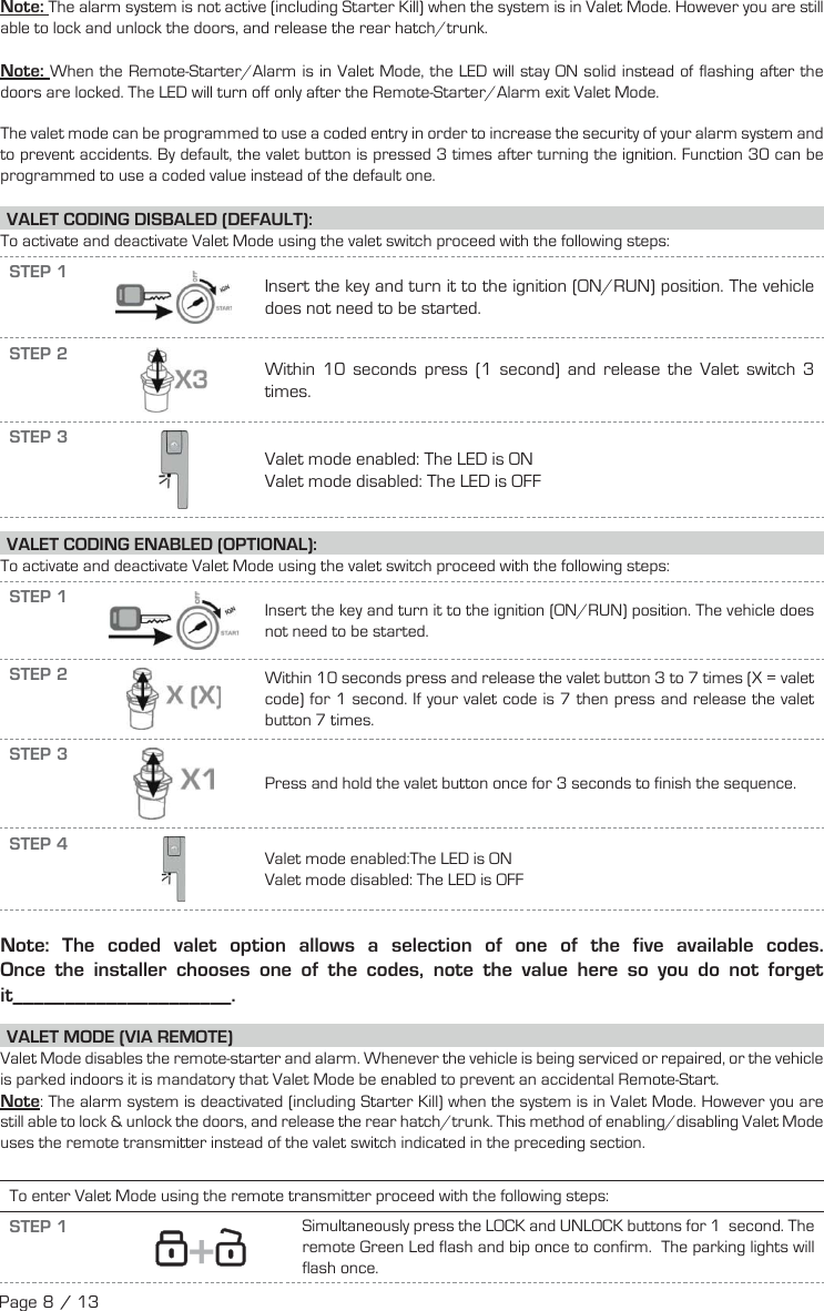 Note: The alarm system is not active (including Starter Kill) when the system is in Valet Mode. However you are still able to lock and unlock the doors, and release the rear hatch/trunk.Note: When the Remote-Starter/Alarm is in Valet Mode, the LED will stay ON solid instead of flashing after the doors are locked. The LED will turn off only after the Remote-Starter/Alarm exit Valet Mode.The valet mode can be programmed to use a coded entry in order to increase the security of your alarm system and to prevent accidents. By default, the valet button is pressed 3 times after turning the ignition. Function 30 can be programmed to use a coded value instead of the default one. VALET CODING DISBALED (DEFAULT):To activate and deactivate Valet Mode using the valet switch proceed with the following steps: STEP 1 Insert the key and turn it to the ignition (ON/RUN) position. The vehicle does not need to be started.STEP 2Within 10 seconds press (1 second) and release the Valet switch 3 times.STEP 3Valet mode enabled: The LED is ON Valet mode disabled: The LED is OFF VALET CODING ENABLED (OPTIONAL): To activate and deactivate Valet Mode using the valet switch proceed with the following steps: STEP 1 Insert the key and turn it to the ignition (ON/RUN) position. The vehicle does not need to be started.STEP 2 Within 10 seconds press and release the valet button 3 to 7 times (X = valet code) for 1 second. If your valet code is 7 then press and release the valet button 7 times.STEP 3Press and hold the valet button once for 3 seconds to finish the sequence.STEP 4Valet mode enabled:The LED is ON Valet mode disabled: The LED is OFF Note: The coded valet option allows a selection of one of the five available codes.  Once the installer chooses one of the codes, note the value here so you do not forget it_____________________. VALET MODE (VIA REMOTE)  Valet Mode disables the remote-starter and alarm. Whenever the vehicle is being serviced or repaired, or the vehicle is parked indoors it is mandatory that Valet Mode be enabled to prevent an accidental Remote-Start. Note: The alarm system is deactivated (including Starter Kill) when the system is in Valet Mode. However you are still able to lock &amp; unlock the doors,  and release the rear hatch/trunk. This method of enabling/disabling Valet Mode uses the remote transmitter instead of the valet switch indicated in the preceding section.To enter Valet Mode using the remote transmitter proceed with the following steps:STEP 1   +   Simultaneously press the LOCK and UNLOCK buttons for 1   second. The remote Green Led flash and bip once to confirm.   The parking lights will flash once.  Page 8 / 13