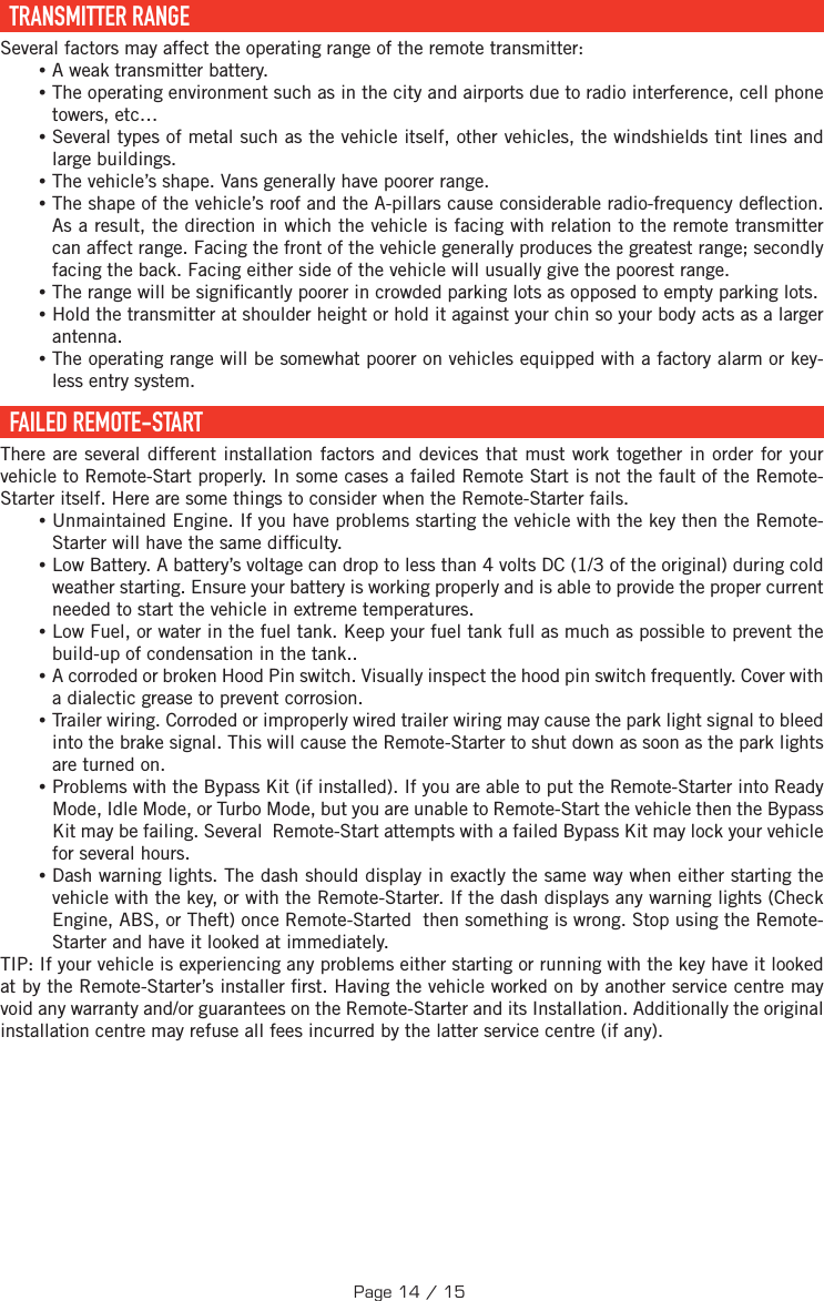   TRANSMITTER  RANGE Several factors may affect the operating range of the remote transmitter: •A weak transmitter battery. •The operating environment such as in the city and airports due to radio interference, cell phone towers, etc… •Several types of metal such as the vehicle itself, other vehicles, the windshields tint lines and large buildings. •The vehicle’s shape. Vans generally have poorer range. •The shape of the vehicle’s roof and the A-pillars cause considerable radio-frequency de ection. As a result, the direction in which the vehicle is facing with relation to the remote transmitter can affect range. Facing the front of the vehicle generally produces the greatest range; secondly facing the back. Facing either side of the vehicle will usually give the poorest range.  •The range will be signi cantly poorer in crowded parking lots as opposed to empty parking lots. •Hold the transmitter at shoulder height or hold it against your chin so your body acts as a larger antenna. •The operating range will be somewhat poorer on vehicles equipped with a factory alarm or key-less entry system.  FAILED  REMOTE-START There are several different installation factors and devices that must work together in order for your vehicle to Remote-Start properly. In some cases a failed Remote Start is not the fault of the Remote-Starter itself. Here are some things to consider when the Remote-Starter fails. •Unmaintained Engine. If you have problems starting the vehicle with the key then the Remote-Starter will have the same dif culty. •Low Battery. A battery’s voltage can drop to less than 4 volts DC (1/3 of the original) during cold weather starting. Ensure your battery is working properly and is able to provide the proper current needed to start the vehicle in extreme temperatures. •Low Fuel, or water in the fuel tank. Keep your fuel tank full as much as possible to prevent the build-up of condensation in the tank.. •A corroded or broken Hood Pin switch. Visually inspect the hood pin switch frequently. Cover with a dialectic grease to prevent corrosion. •Trailer wiring. Corroded or improperly wired trailer wiring may cause the park light signal to bleed into the brake signal. This will cause the Remote-Starter to shut down as soon as the park lights are turned on. •Problems with the Bypass Kit (if installed). If you are able to put the Remote-Starter into Ready Mode, Idle Mode, or Turbo Mode, but you are unable to Remote-Start the vehicle then the Bypass Kit may be failing. Several  Remote-Start attempts with a failed Bypass Kit may lock your vehicle for several hours. •Dash warning lights. The dash should display in exactly the same way when either starting the vehicle with the key, or with the Remote-Starter. If the dash displays any warning lights (Check Engine, ABS, or Theft) once Remote-Started  then something is wrong. Stop using the Remote-Starter and have it looked at immediately.TIP:  If your vehicle is experiencing any problems either starting or running with the key have it looked at by the Remote-Starter’s installer  rst. Having the vehicle worked on by another service centre may void any warranty and/or guarantees on the Remote-Starter and its Installation. Additionally the original installation centre may refuse all fees incurred by the latter service centre (if any).Page 14 / 15