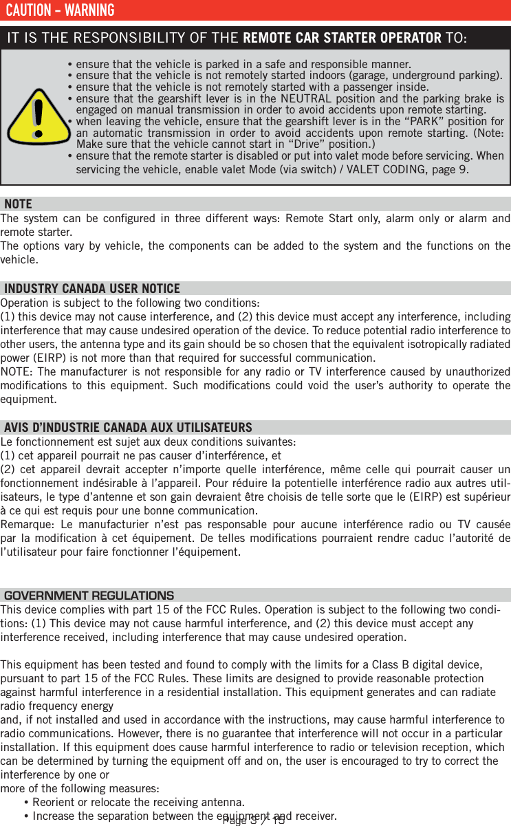  CAUTION - WARNINGIT IS THE RESPONSIBILITY OF THE REMOTE CAR STARTER OPERATOR TO: •ensure that the vehicle is parked in a safe and responsible manner.  •ensure that the vehicle is not remotely started indoors (garage, underground parking). •ensure that the vehicle is not remotely started with a passenger inside.  •ensure that the gearshift lever is in the NEUTRAL position and the parking brake is engaged on manual transmission in order to avoid accidents upon remote starting.  •when leaving the vehicle, ensure that the gearshift lever is in the “PARK” position for an automatic transmission in order to avoid accidents upon remote starting. (Note: Make sure that the vehicle cannot start in “Drive” position.) •ensure that the remote starter is disabled or put into valet mode before servicing. When servicing the vehicle, enable valet Mode (via switch) / VALET CODING, page 9.   NOTEThe system can be con gured in three different ways: Remote Start only, alarm only or alarm and remote starter.The options vary by vehicle, the components can be added to the system and the functions on the vehicle.  INDUSTRY CANADA USER NOTICEOperation is subject to the following two conditions: (1) this device may not cause interference, and (2) this device must accept any interference, including interference that may cause undesired operation of the device. To reduce potential radio interference to other users, the antenna type and its gain should be so chosen that the equivalent isotropically radiated power (EIRP) is not more than that required for successful communication.NOTE: The manufacturer is not responsible for any radio or TV interference caused by unauthorized modi cations to this equipment. Such modi cations could void the user’s authority to operate the equipment. AVIS D’INDUSTRIE CANADA AUX UTILISATEURS Le fonctionnement est sujet aux deux conditions suivantes:  (1) cet appareil pourrait ne pas causer d’interférence, et (2) cet appareil devrait accepter n’importe quelle interférence, même celle qui pourrait causer un fonctionnement indésirable à l’appareil. Pour réduire la potentielle interférence radio aux autres util-isateurs, le type d’antenne et son gain devraient être choisis de telle sorte que le (EIRP) est supérieur à ce qui est requis pour une bonne communication.Remarque: Le manufacturier n’est pas responsable pour aucune interférence radio ou TV causée par la modi cation à cet équipement. De telles modi cations pourraient rendre caduc l’autorité de l’utilisateur pour faire fonctionner l’équipement.  GOVERNMENT REGULATIONSThis device complies with part 15 of the FCC Rules. Operation is subject to the following two condi-tions: (1) This device may not cause harmful interference, and (2) this device must accept any interference received, including interference that may cause undesired operation. This equipment has been tested and found to comply with the limits for a Class B digital device, pursuant to part 15 of the FCC Rules. These limits are designed to provide reasonable protection against harmful interference in a residential installation. This equipment generates and can radiate radio frequency energyand, if not installed and used in accordance with the instructions, may cause harmful interference to radio communications. However, there is no guarantee that interference will not occur in a particular installation. If this equipment does cause harmful interference to radio or television reception, which can be determined by turning the equipment off and on, the user is encouraged to try to correct the interference by one or more of the following measures: •Reorient or relocate the receiving antenna. •Increase the separation between the equipment and receiver.Page 3 / 15