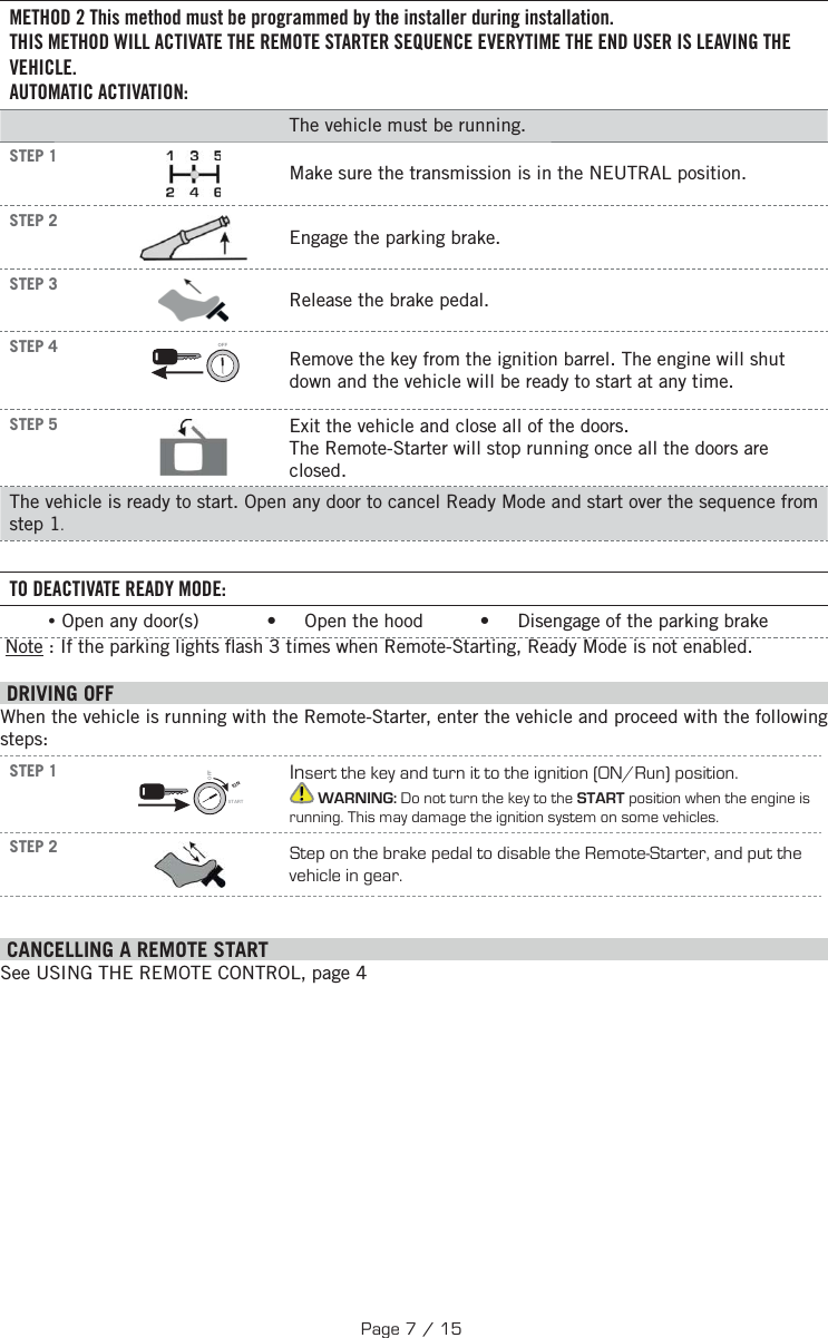 METHOD 2 This method must be programmed by the installer during installation. THIS METHOD WILL ACTIVATE THE REMOTE STARTER SEQUENCE EVERYTIME THE END USER IS LEAVING THE VEHICLE.AUTOMATIC ACTIVATION:The vehicle must be running. STEP 1Make sure the transmission is in the NEUTRAL position. STEP 2Engage the parking brake. STEP 3Release the brake pedal. STEP 4 OFFRemove the key from the ignition barrel. The engine will shut down and the vehicle will be ready to start at any time. STEP 5 Exit the vehicle and close all of the doors.The Remote-Starter will stop running once all the doors are closed.The vehicle is ready to start. Open any door to cancel Ready Mode and start over the sequence from step 1.TO DEACTIVATE READY MODE: •Open any door(s)            •     Open the hood          •     Disengage of the parking brake  Note : If the parking lights  ash 3 times when Remote-Starting, Ready Mode is not enabled. DRIVING OFFWhen the vehicle is running with the Remote-Starter, enter the vehicle and proceed with the following steps:STEP 1IGNSTARTOFFInsert the key and turn it to the ignition (ON/Run) position. WARNING: Do not turn the key to the START position when the engine is running. This may damage the ignition system on some vehicles.STEP 2 Step on the brake pedal to disable the Remote-Starter, and put the vehicle in gear.  CANCELLING A REMOTE START See USING THE REMOTE CONTROL, page 4Page 7 / 15