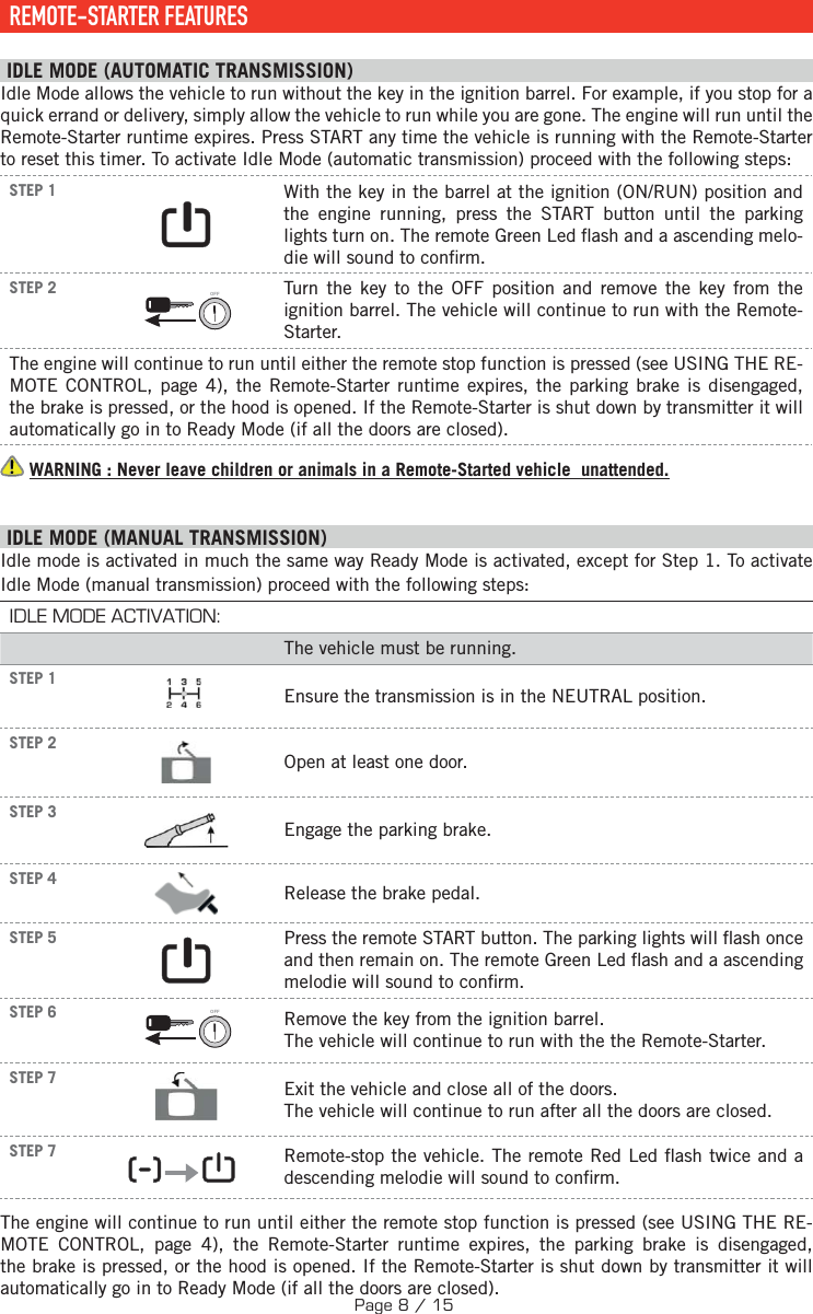     REMOTE-STARTER  FEATURES IDLE MODE (AUTOMATIC TRANSMISSION) Idle Mode allows the vehicle to run without the key in the ignition barrel. For example, if you stop for a quick errand or delivery, simply allow the vehicle to run while you are gone. The engine will run until the Remote-Starter runtime expires. Press START any time the vehicle is running with the Remote-Starter to reset this timer. To activate Idle Mode (automatic transmission) proceed with the following steps:STEP 1  With the key in the barrel at the ignition (ON/RUN) position and the engine running, press the START button until the parking lights turn on. The remote Green Led  ash and a ascending melo-die will sound to con rm.STEP 2 OFF  Turn the key to the OFF position and remove the key from the ignition barrel. The vehicle will continue to run with the Remote-Starter.The engine will continue to run until either the remote stop function is pressed (see  USING THE RE-MOTE CONTROL, page 4), the Remote-Starter runtime expires, the parking brake is disengaged, the brake is pressed, or the hood is opened. If the Remote-Starter is shut down by transmitter it will automatically go in to Ready Mode (if all the doors are closed).   WARNING : Never leave children or animals in a Remote-Started vehicle  unattended. I DLE MODE (MANUAL TRANSMISSION) Idle mode is activated in much the same way Ready Mode is activated, except for Step 1. To activate Idle Mode (manual transmission) proceed with the following steps: IDLE MODE ACTIVATION:The vehicle must be running.STEP 1 Ensure the transmission is in the NEUTRAL position.STEP 2Open at least one door.STEP 3    Engage the parking brake.STEP 4  Release the brake pedal.  STEP 5     Press the remote START button.  The parking lights will  ash once and then remain on. The remote Green Led  ash and a ascending melodie will sound to con rm.  STEP 6 OFF  Remove the key from the ignition barrel. The vehicle will continue to run with the the Remote-Starter. STEP 7  Exit the vehicle and close all of the doors. The vehicle will continue to run after all the doors are closed.STEP 7     Remote-stop the vehicle. The remote Red Led  ash twice and a descending melodie will sound to con rm.The engine will continue to run until either the remote stop function is pressed (see USING THE RE-MOTE CONTROL, page 4), the Remote-Starter runtime expires, the parking brake is disengaged, the brake is pressed, or the hood is opened. If the Remote-Starter is shut down by transmitter it will automatically go in to Ready Mode (if all the doors are closed).Page 8 / 15