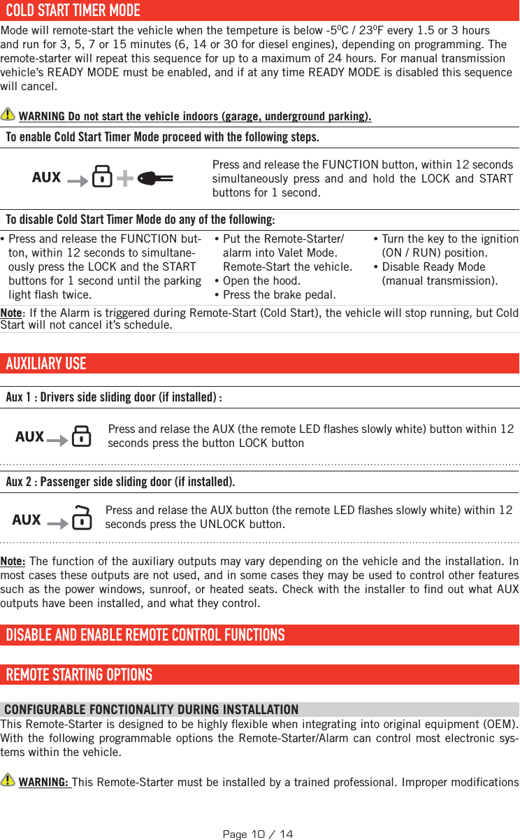  COLD START TIMER MODEMode will remote-start the vehicle when the tempeture is below -50C / 230F every 1.5 or 3 hours and run for 3, 5, 7 or 15 minutes (6, 14 or 30 for diesel engines), depending on programming. The remote-starter will repeat this sequence for up to a maximum of 24 hours. For manual transmission vehicle’s READY MODE must be enabled, and if at any time READY MODE is disabled this sequence will cancel.  WARNING Do not start the vehicle indoors (garage, underground parking). To enable Cold Start Timer Mode proceed with the following steps.        +     Press and release the FUNCTION button, within 12 seconds simultaneously press and and hold the LOCK and START buttons for 1 second.    To disable Cold Start Timer Mode do any of the following: • Press and release the FUNCTION but-ton, within 12 seconds to simultane-ously press the LOCK and the START buttons  for 1 second until the parking light  ash twice. •Put the Remote-Starter/alarm into Valet Mode. Remote-Start the vehicle. •Open the hood. •Press the brake pedal. •Turn the key to the ignition (ON / RUN) position.  •Disable Ready Mode (manual transmission). Note: If the Alarm is triggered during Remote-Start (Cold Start), the vehicle will stop running, but Cold Start will not cancel it’s schedule.     AUXILIARY  USE   Aux 1: Drivers side sliding door (if installed):    Press and relase the  AUX (the remote LED  ashes slowly white) button within 12 seconds press the button LOCK buttonAux 2: Passenger side sliding door (if installed).     Press and relase the  AUX button (the remote LED  ashes slowly white) within 12 seconds press the UNLOCK button.Note: The function of the auxiliary outputs may vary depending on the vehicle and the installation. In most cases these outputs are not used, and in some cases they may be used to control other features such as the power windows, sunroof, or heated seats. Check with the installer to  nd out what AUX outputs have been installed, and what they control.  DISABLE AND ENABLE REMOTE CONTROL FUNCTIONS  REMOTE STARTING OPTIONS CONFIGURABLE FONCTIONALITY DURING INSTALLATION This Remote-Starter is designed to be highly  exible when integrating into original equipment (OEM). With the following programmable options the Remote-Starter/Alarm can control most electronic sys-tems within the vehicle.  WARNING: This Remote-Starter must be installed by a trained professional. Improper modi cations Page 10 / 14