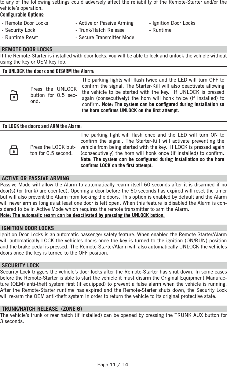 to any of the following settings could adversely affect the reliability of the Remote-Starter and/or the vehicle’s operation. Conﬁ gurable Options:- Remote Door Locks - Active or Passive Arming - Ignition Door Locks - Security Lock  - Trunk/Hatch Release - Runtime - Runtime Reset  - Secure Transmitter Mode  REMOTE DOOR LOCKS  If the Remote-Starter is installed with door locks, you will be able to lock and unlock the vehicle without using the key or OEM key fob. To UNLOCK the doors and DISARM the Alarm:   Press the UNLOCK button for  0.5 sec-ond.  The parking lights will  ash twice and the LED will turn OFF to con rm the signal. The Starter-Kill will also deactivate allowing the vehicle to be started with the key.  If UNLOCK is pressed again (consecutively) the horn will honk twice (if installed) to con rm. Note: The system can be con gured during installation so the horn con rms UNLOCK on the  rst attempt.  To LOCK the doors and ARM the Alarm:    Press the LOCK but-ton for  0.5 second.  The parking light will  ash once and the LED will turn ON to con rm the signal.  The Starter-Kill will activate preventing the vehicle from being started with the key.  If LOCK is pressed again (consecutively) the horn will honk once (if installed) to con rm. Note: The system can be con gured during installation so the horn con rms LOCK on the  rst attempt.  ACTIVE OR PASSIVE ARMING Passive Mode will allow the Alarm to automatically rearm itself 60 seconds after it is disarmed if no door(s) (or trunk) are open(ed). Opening a door before the 60 seconds has expired will reset the timer but will also prevent the Alarm from locking the doors. This option is enabled by default and the Alarm will never arm as long as at least one door is left open. When this feature is disabled the Alarm is con-sidered to be in Active Mode which requires the remote transmitter to arm the Alarm. Note: The automatic rearm can be deactivated by pressing the UNLOCK button. IGNITION DOOR LOCKS Ignition Door Locks is an automatic passenger safety feature. When enabled the Remote-Starter/Alarm will automatically LOCK the vehicles doors once the key is turned to the ignition (ON/RUN) position and the brake pedal is pressed. The Remote-Starter/Alarm will also automatically UNLOCK the vehicles doors once the key is turned to the OFF position. SECURITY LOCK Security Lock triggers the vehicle’s door locks after the Remote-Starter has shut down. In some cases before the Remote-Starter is able to start the vehicle it must disarm the Original Equipment Manufac-ture (OEM) anti-theft system  rst (if equipped) to prevent a false alarm when the vehicle is running. After the Remote-Starter runtime has expired and the Remote-Starter shuts down, the Security Lock will re-arm the OEM anti-theft system in order to return the vehicle to its original protective state.  TRUNK/HATCH RELEASE  (ZONE 6) The vehicle’s trunk or rear hatch (if installed) can be opened by pressing the TRUNK AUX  button  for 3 seconds. Page 11 / 14